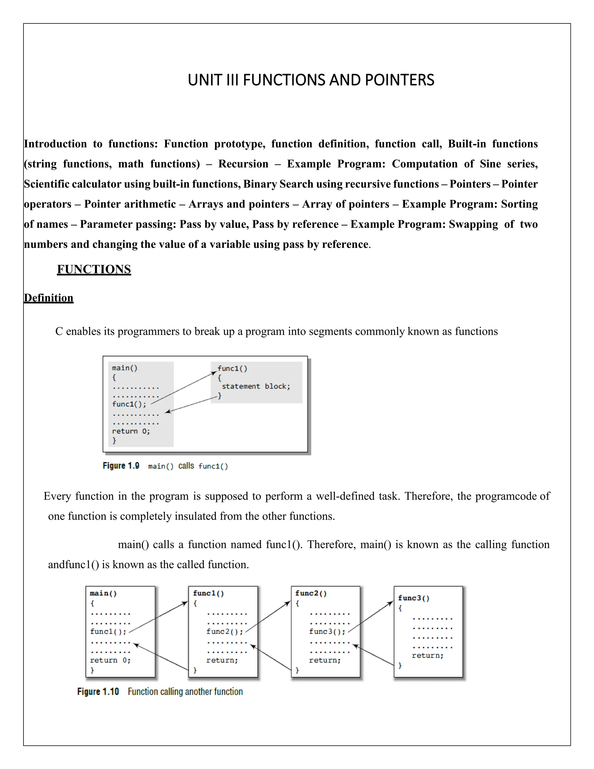 UNIT III FUNCTIONS AND POINTERS Introduction to functions: Function prototype, function definition, function call, Built-in functions (string functions, math functions) – Recursion – Example Program: Computation of Sine series, Scientific calculator using built-in functions, Binary Search using recursive functions – Pointers – Pointer operators – Pointer arithmetic – Arrays and pointers – Array of pointers – Example Program: Sorting of names – Parameter passing: Pass by value, Pass by reference – Example Program: Swapping of two numbers and changing the value of a variable using pass by reference. FUNCTIONS Definition C enables its programmers to break up a program into segments commonly known as functions Every function in the program is supposed to perform a well-defined task. Therefore, the programcode of one function is completely insulated from the other functions. main() calls a function named func1(). Therefore, main() is known as the calling function andfunc1() is known as the called function. 