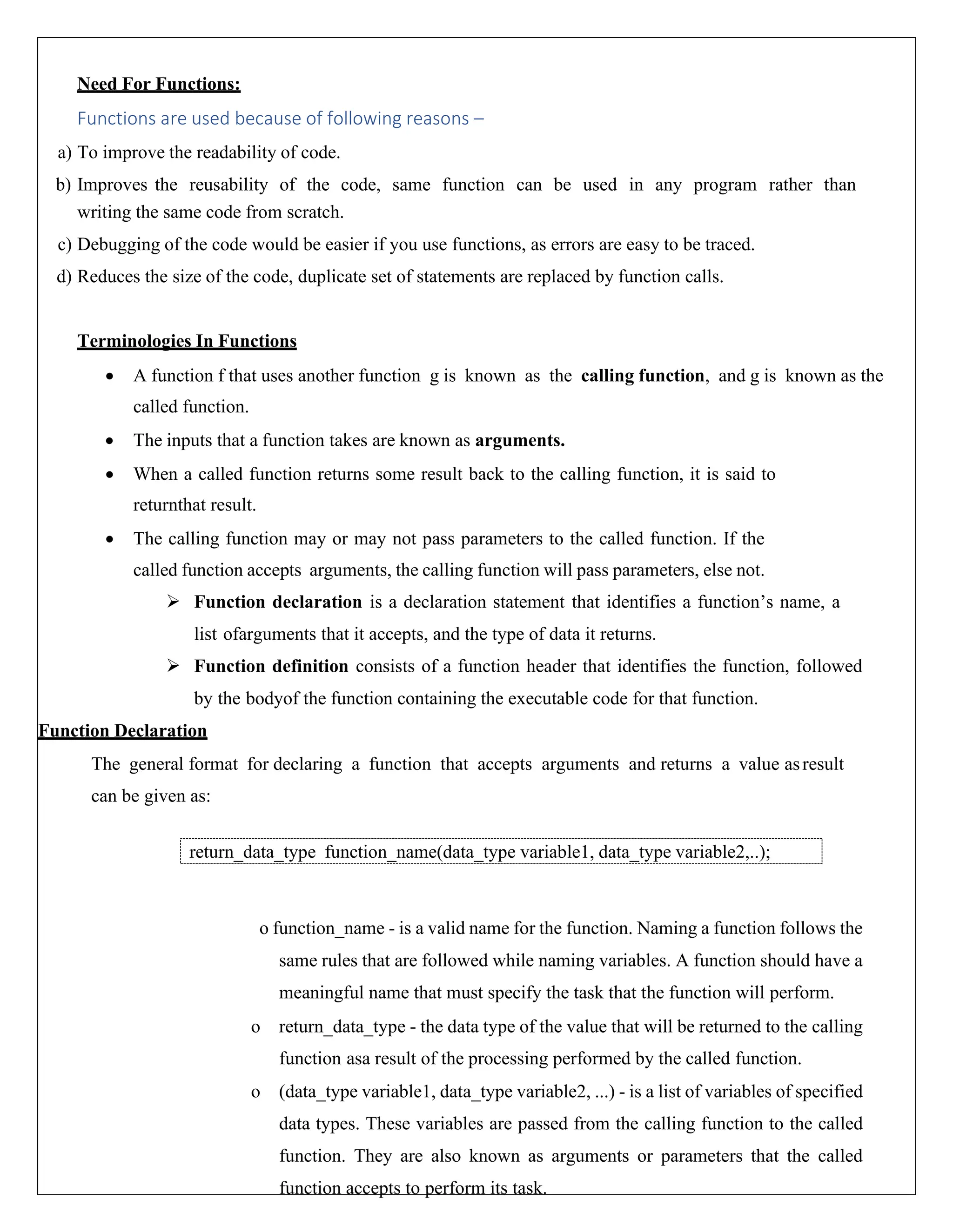 Need For Functions: Functions are used because of following reasons – a) To improve the readability of code. b) Improves the reusability of the code, same function can be used in any program rather than writing the same code from scratch. c) Debugging of the code would be easier if you use functions, as errors are easy to be traced. d) Reduces the size of the code, duplicate set of statements are replaced by function calls. Terminologies In Functions • A function f that uses another function g is known as the calling function, and g is known as the called function. • The inputs that a function takes are known as arguments. • When a called function returns some result back to the calling function, it is said to returnthat result. • The calling function may or may not pass parameters to the called function. If the called function accepts arguments, the calling function will pass parameters, else not. ➢ Function declaration is a declaration statement that identifies a function’s name, a list ofarguments that it accepts, and the type of data it returns. ➢ Function definition consists of a function header that identifies the function, followed by the bodyof the function containing the executable code for that function. Function Declaration The general format for declaring a function that accepts arguments and returns a value asresult can be given as: o function_name - is a valid name for the function. Naming a function follows the same rules that are followed while naming variables. A function should have a meaningful name that must specify the task that the function will perform. o return_data_type - the data type of the value that will be returned to the calling function asa result of the processing performed by the called function. o (data_type variable1, data_type variable2, ...) - is a list of variables of specified data types. These variables are passed from the calling function to the called function. They are also known as arguments or parameters that the called function accepts to perform its task. return_data_type function_name(data_type variable1, data_type variable2,..); 