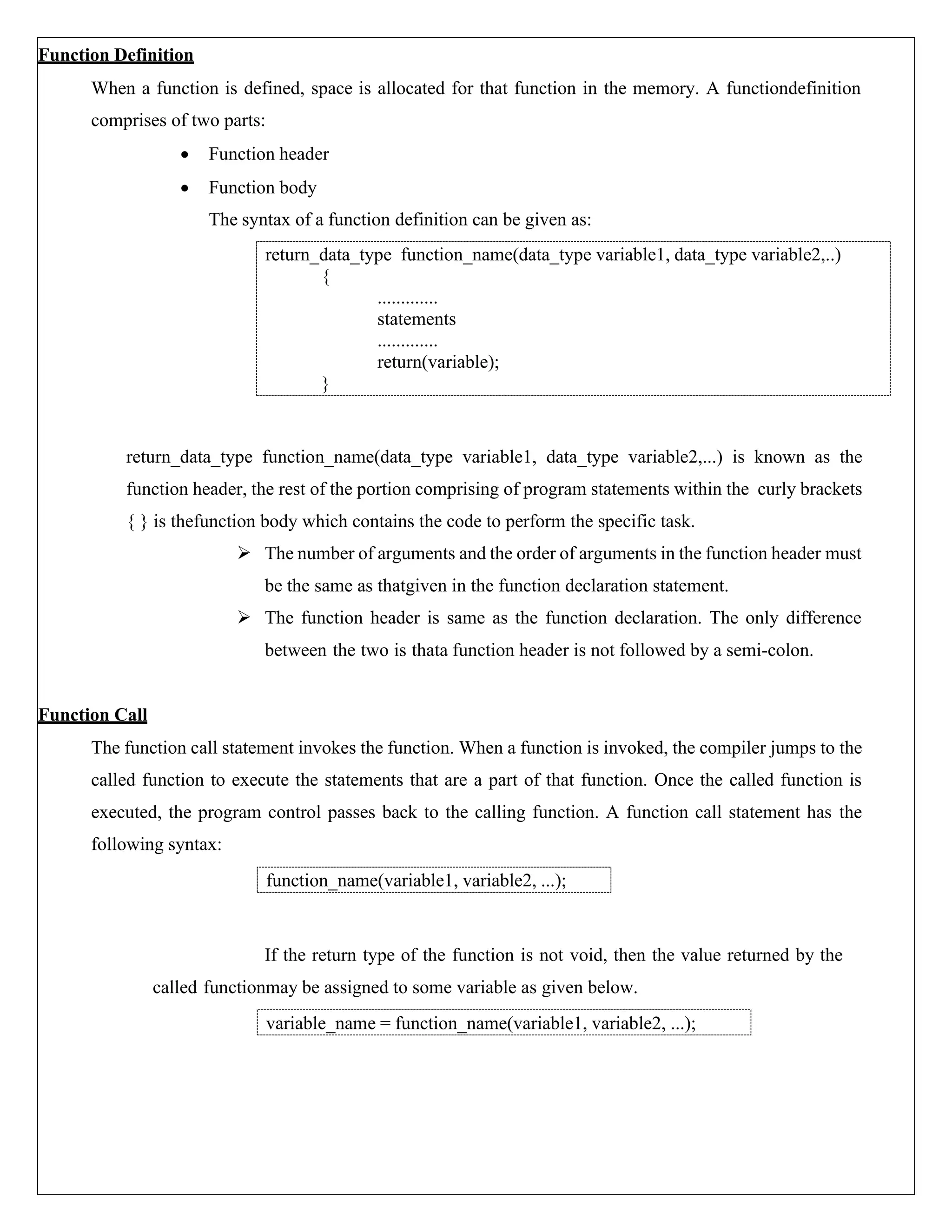 Function Definition When a function is defined, space is allocated for that function in the memory. A functiondefinition comprises of two parts: • Function header • Function body The syntax of a function definition can be given as: return_data_type function_name(data_type variable1, data_type variable2,...) is known as the function header, the rest of the portion comprising of program statements within the curly brackets { } is thefunction body which contains the code to perform the specific task. ➢ The number of arguments and the order of arguments in the function header must be the same as thatgiven in the function declaration statement. ➢ The function header is same as the function declaration. The only difference between the two is thata function header is not followed by a semi-colon. Function Call The function call statement invokes the function. When a function is invoked, the compiler jumps to the called function to execute the statements that are a part of that function. Once the called function is executed, the program control passes back to the calling function. A function call statement has the following syntax: If the return type of the function is not void, then the value returned by the called functionmay be assigned to some variable as given below. function_name(variable1, variable2, ...); variable_name = function_name(variable1, variable2, ...); return_data_type function_name(data_type variable1, data_type variable2,..) { ............. statements ............. return(variable); } 