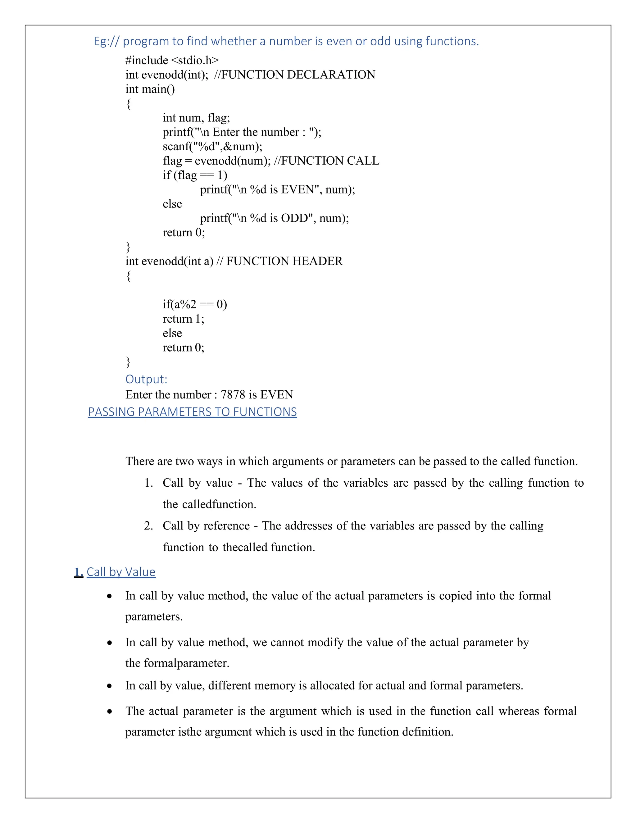 Eg:// program to find whether a number is even or odd using functions. #include <stdio.h> int evenodd(int); //FUNCTION DECLARATION int main() { int num, flag; printf("n Enter the number : "); scanf("%d",&num); flag = evenodd(num); //FUNCTION CALL if (flag == 1) printf("n %d is EVEN", num); else printf("n %d is ODD", num); return 0; } int evenodd(int a) // FUNCTION HEADER { if(a%2 == 0) return 1; else return 0; } Output: Enter the number : 7878 is EVEN PASSING PARAMETERS TO FUNCTIONS There are two ways in which arguments or parameters can be passed to the called function. 1. Call by value - The values of the variables are passed by the calling function to the calledfunction. 2. Call by reference - The addresses of the variables are passed by the calling function to thecalled function. 1. Call by Value • In call by value method, the value of the actual parameters is copied into the formal parameters. • In call by value method, we cannot modify the value of the actual parameter by the formalparameter. • In call by value, different memory is allocated for actual and formal parameters. • The actual parameter is the argument which is used in the function call whereas formal parameter isthe argument which is used in the function definition. 