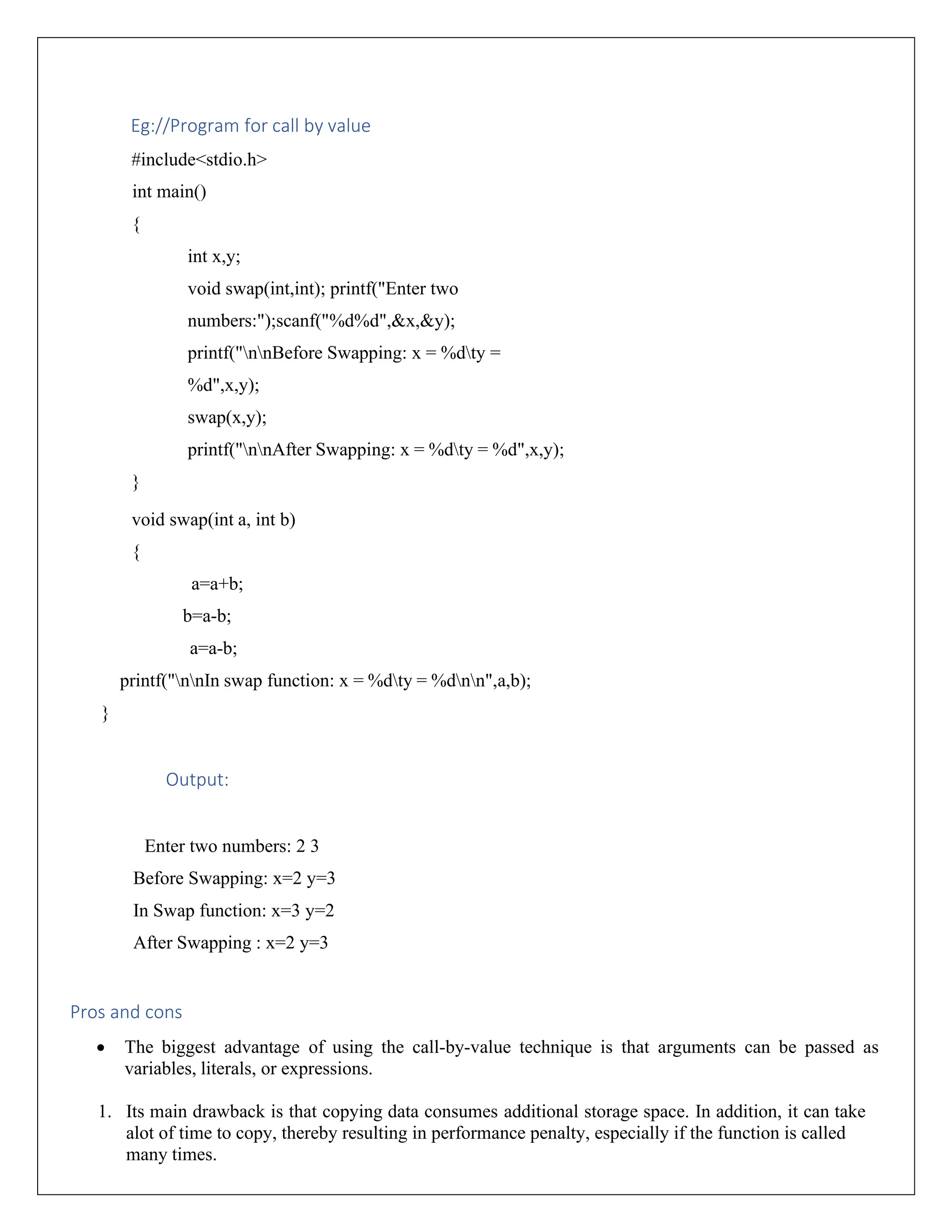 Eg://Program for call by value #include<stdio.h> int main() { int x,y; void swap(int,int); printf("Enter two numbers:");scanf("%d%d",&x,&y); printf("nnBefore Swapping: x = %dty = %d",x,y); swap(x,y); printf("nnAfter Swapping: x = %dty = %d",x,y); } void swap(int a, int b) { a=a+b; b=a-b; a=a-b; printf("nnIn swap function: x = %dty = %dnn",a,b); } Output: Enter two numbers: 2 3 Before Swapping: x=2 y=3 In Swap function: x=3 y=2 After Swapping : x=2 y=3 Pros and cons • The biggest advantage of using the call-by-value technique is that arguments can be passed as variables, literals, or expressions. 1. Its main drawback is that copying data consumes additional storage space. In addition, it can take alot of time to copy, thereby resulting in performance penalty, especially if the function is called many times. 
