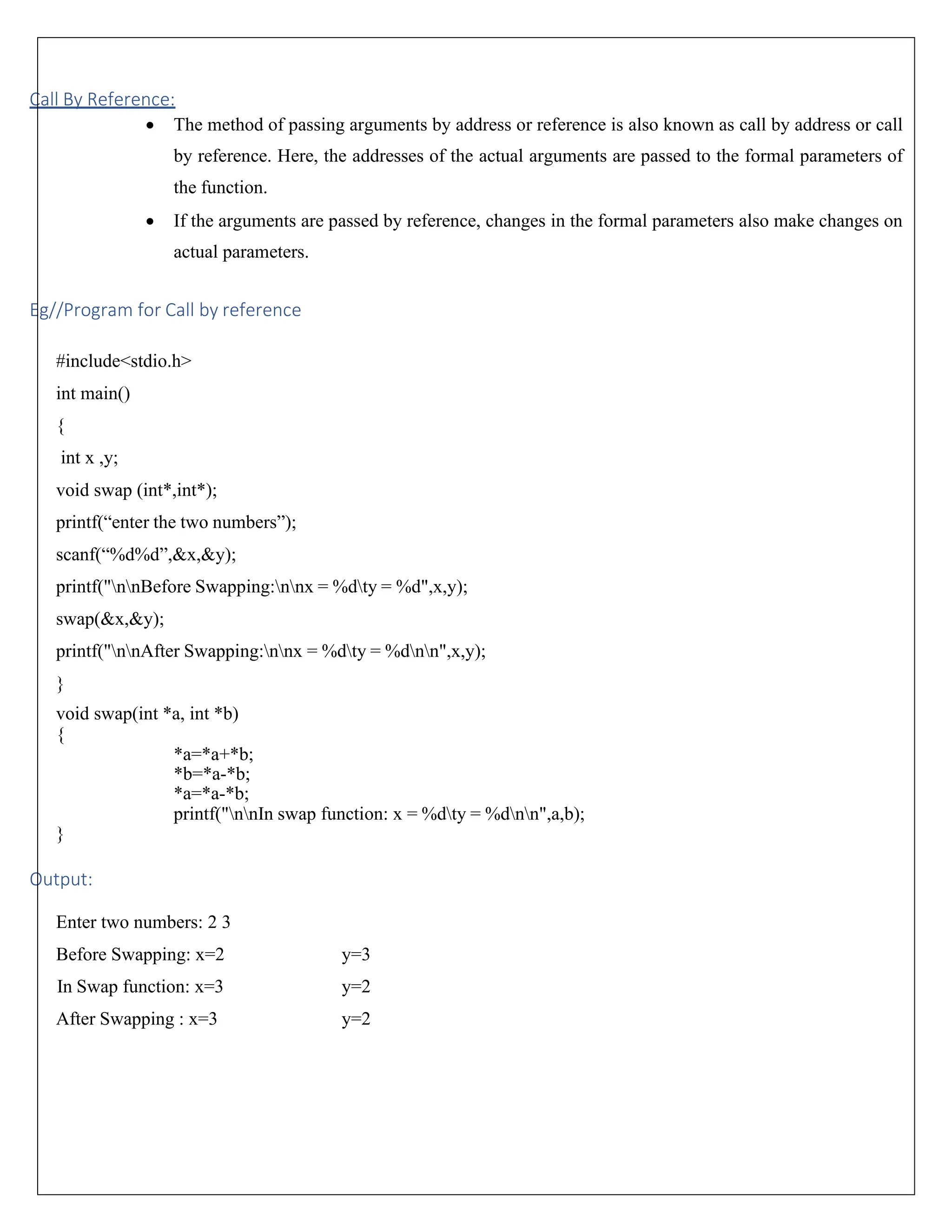 Call By Reference: • The method of passing arguments by address or reference is also known as call by address or call by reference. Here, the addresses of the actual arguments are passed to the formal parameters of the function. • If the arguments are passed by reference, changes in the formal parameters also make changes on actual parameters. Eg//Program for Call by reference #include<stdio.h> int main() { int x ,y; void swap (int*,int*); printf(“enter the two numbers”); scanf(“%d%d”,&x,&y); printf("nnBefore Swapping:nnx = %dty = %d",x,y); swap(&x,&y); printf("nnAfter Swapping:nnx = %dty = %dnn",x,y); } void swap(int *a, int *b) { } Output: *a=*a+*b; *b=*a-*b; *a=*a-*b; printf("nnIn swap function: x = %dty = %dnn",a,b); Enter two numbers: 2 3 Before Swapping: x=2 y=3 In Swap function: x=3 y=2 After Swapping : x=3 y=2 