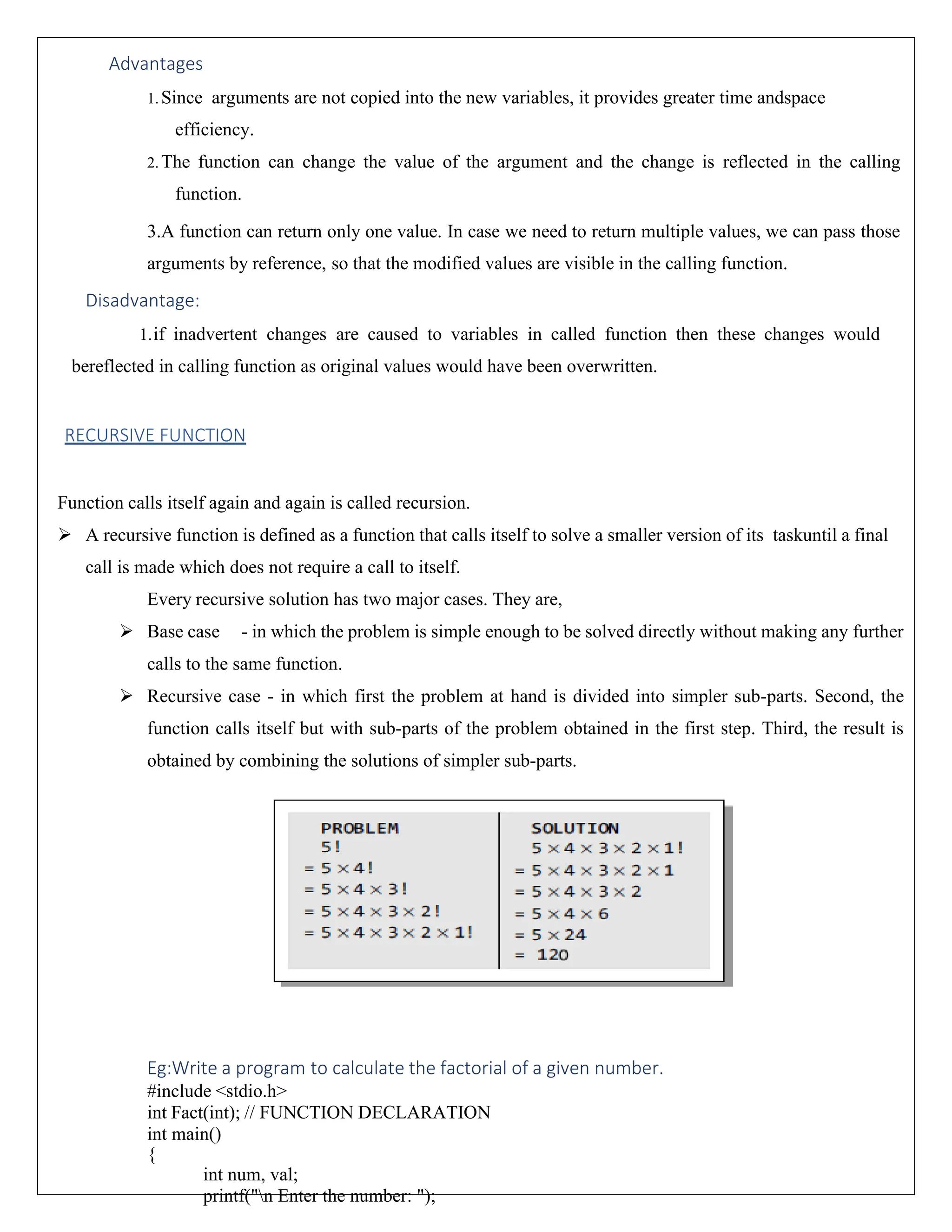 Advantages 1.Since arguments are not copied into the new variables, it provides greater time andspace efficiency. 2.The function can change the value of the argument and the change is reflected in the calling function. 3.A function can return only one value. In case we need to return multiple values, we can pass those arguments by reference, so that the modified values are visible in the calling function. Disadvantage: 1.if inadvertent changes are caused to variables in called function then these changes would bereflected in calling function as original values would have been overwritten. RECURSIVE FUNCTION Function calls itself again and again is called recursion. ➢ A recursive function is defined as a function that calls itself to solve a smaller version of its taskuntil a final call is made which does not require a call to itself. Every recursive solution has two major cases. They are, ➢ Base case - in which the problem is simple enough to be solved directly without making any further calls to the same function. ➢ Recursive case - in which first the problem at hand is divided into simpler sub-parts. Second, the function calls itself but with sub-parts of the problem obtained in the first step. Third, the result is obtained by combining the solutions of simpler sub-parts. Eg:Write a program to calculate the factorial of a given number. #include <stdio.h> int Fact(int); // FUNCTION DECLARATION int main() { int num, val; printf("n Enter the number: "); 