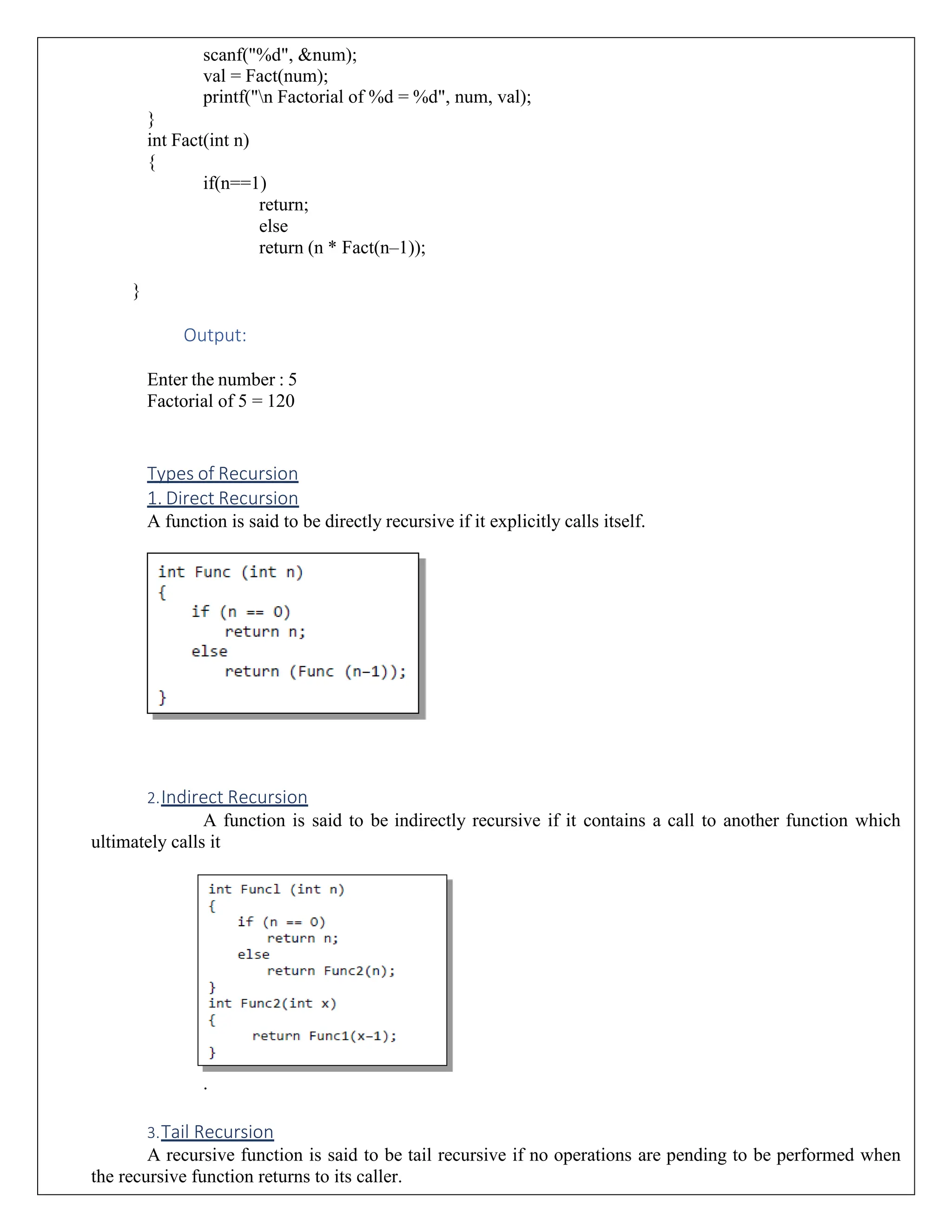 scanf("%d", &num); val = Fact(num); printf("n Factorial of %d = %d", num, val); } int Fact(int n) { if(n==1) return; else return (n * Fact(n–1)); } Output: Enter the number : 5 Factorial of 5 = 120 Types of Recursion 1. Direct Recursion A function is said to be directly recursive if it explicitly calls itself. 2.Indirect Recursion A function is said to be indirectly recursive if it contains a call to another function which ultimately calls it . 3.Tail Recursion A recursive function is said to be tail recursive if no operations are pending to be performed when the recursive function returns to its caller. 