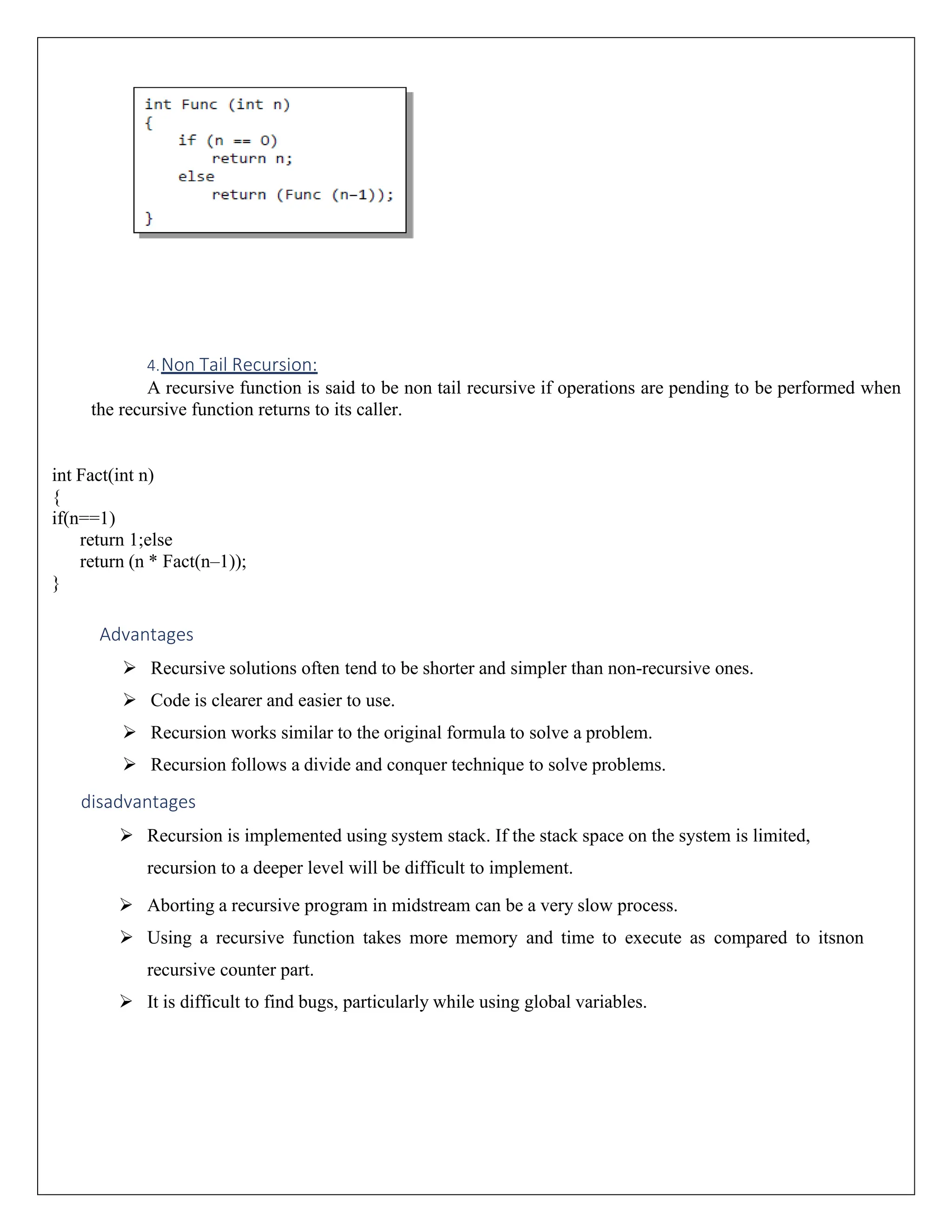 4.Non Tail Recursion: A recursive function is said to be non tail recursive if operations are pending to be performed when the recursive function returns to its caller. int Fact(int n) { if(n==1) return 1;else return (n * Fact(n–1)); } Advantages ➢ Recursive solutions often tend to be shorter and simpler than non-recursive ones. ➢ Code is clearer and easier to use. ➢ Recursion works similar to the original formula to solve a problem. ➢ Recursion follows a divide and conquer technique to solve problems. disadvantages ➢ Recursion is implemented using system stack. If the stack space on the system is limited, recursion to a deeper level will be difficult to implement. ➢ Aborting a recursive program in midstream can be a very slow process. ➢ Using a recursive function takes more memory and time to execute as compared to itsnon recursive counter part. ➢ It is difficult to find bugs, particularly while using global variables. 