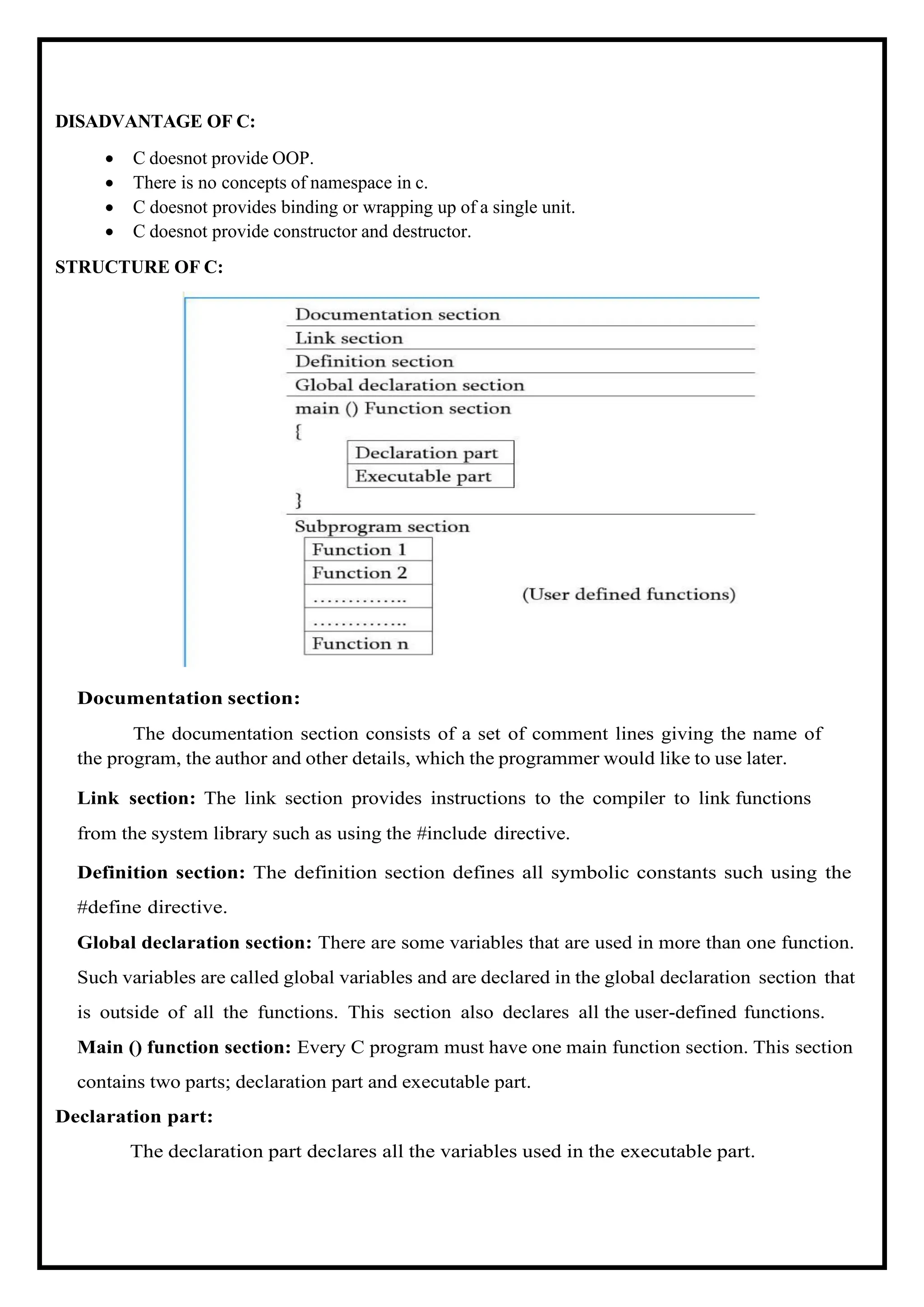 DISADVANTAGE OF C: • C doesnot provide OOP. • There is no concepts of namespace in c. • C doesnot provides binding or wrapping up of a single unit. • C doesnot provide constructor and destructor. STRUCTURE OF C: Documentation section: The documentation section consists of a set of comment lines giving the name of the program, the author and other details, which the programmer would like to use later. Link section: The link section provides instructions to the compiler to link functions from the system library such as using the #include directive. Definition section: The definition section defines all symbolic constants such using the #define directive. Global declaration section: There are some variables that are used in more than one function. Such variables are called global variables and are declared in the global declaration section that is outside of all the functions. This section also declares all the user-defined functions. Main () function section: Every C program must have one main function section. This section contains two parts; declaration part and executable part. Declaration part: The declaration part declares all the variables used in the executable part. 