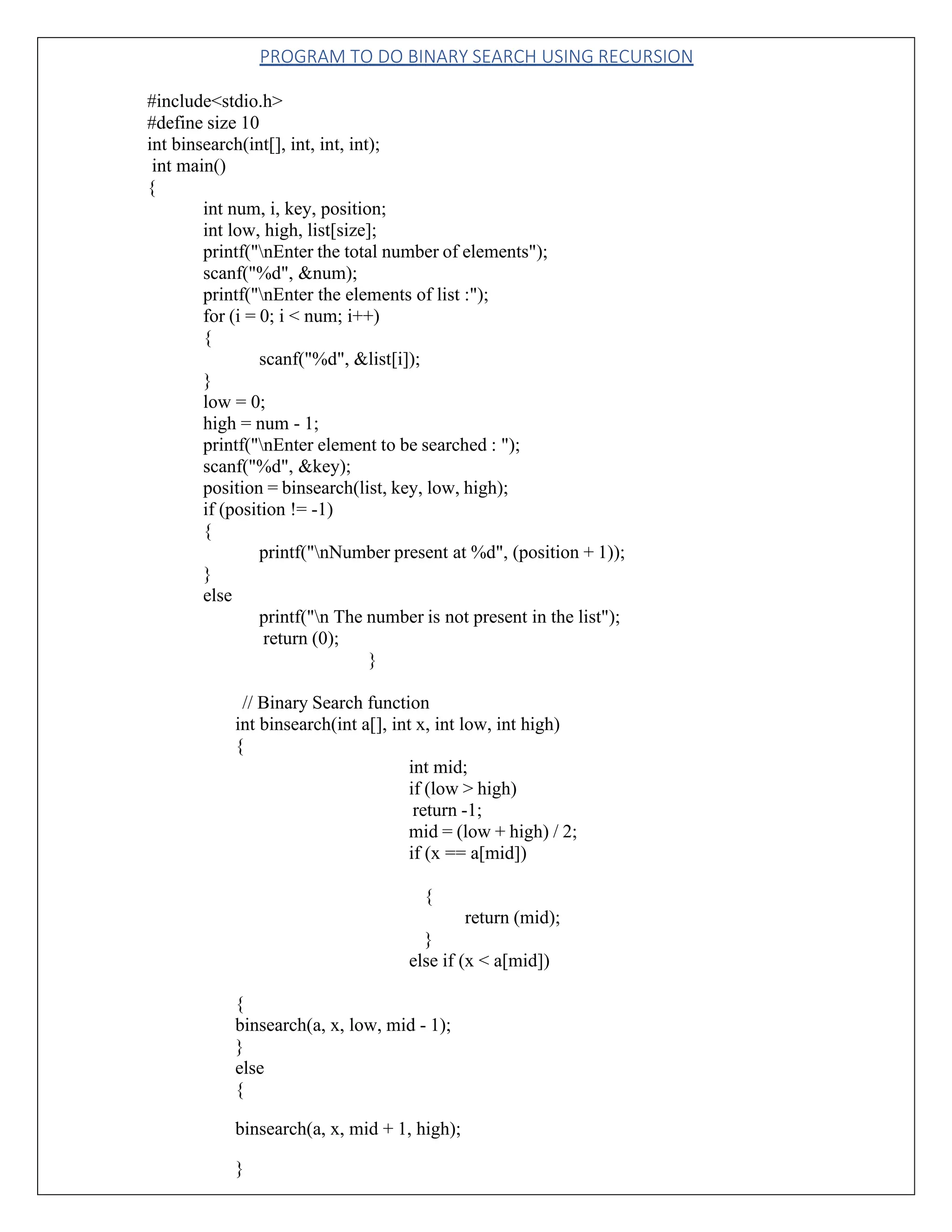PROGRAM TO DO BINARY SEARCH USING RECURSION #include<stdio.h> #define size 10 int binsearch(int[], int, int, int); int main() { int num, i, key, position; int low, high, list[size]; printf("nEnter the total number of elements"); scanf("%d", &num); printf("nEnter the elements of list :"); for (i = 0; i < num; i++) { scanf("%d", &list[i]); } low = 0; high = num - 1; printf("nEnter element to be searched : "); scanf("%d", &key); position = binsearch(list, key, low, high); if (position != -1) { } else printf("nNumber present at %d", (position + 1)); printf("n The number is not present in the list"); return (0); } // Binary Search function int binsearch(int a[], int x, int low, int high) { int mid; if (low > high) return -1; mid = (low + high) / 2; if (x == a[mid]) { return (mid); } else if (x < a[mid]) { binsearch(a, x, low, mid - 1); } else { binsearch(a, x, mid + 1, high); } 