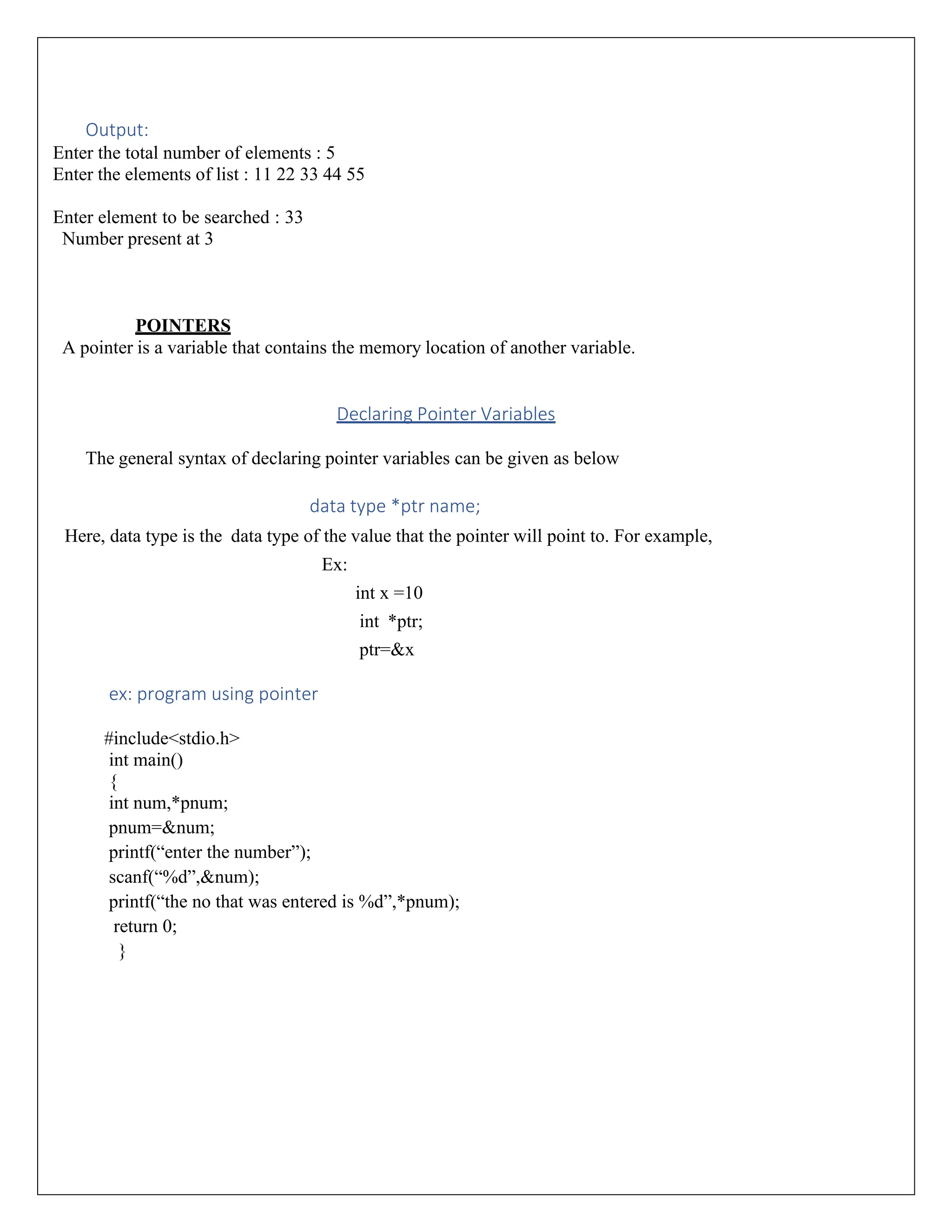 Output: Enter the total number of elements : 5 Enter the elements of list : 11 22 33 44 55 Enter element to be searched : 33 Number present at 3 POINTERS A pointer is a variable that contains the memory location of another variable. Declaring Pointer Variables The general syntax of declaring pointer variables can be given as below data type *ptr name; Here, data type is the data type of the value that the pointer will point to. For example, Ex: int x =10 int *ptr; ptr=&x ex: program using pointer #include<stdio.h> int main() { int num,*pnum; pnum=&num; printf(“enter the number”); scanf(“%d”,&num); printf(“the no that was entered is %d”,*pnum); return 0; } 