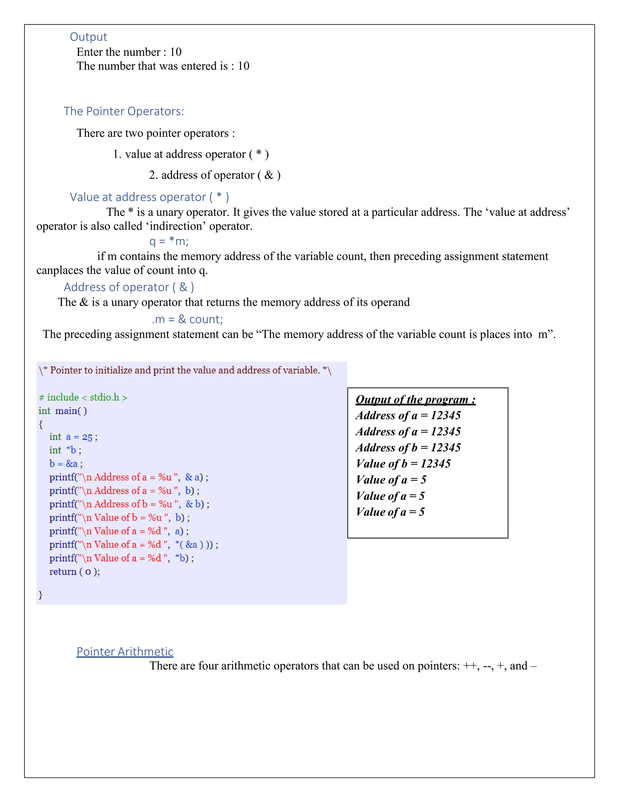 Output Enter the number : 10 The number that was entered is : 10 The Pointer Operators: There are two pointer operators : 1. value at address operator ( * ) 2. address of operator ( & ) Value at address operator ( * ) The * is a unary operator. It gives the value stored at a particular address. The ‘value at address’ operator is also called ‘indirection’ operator. q = *m; if m contains the memory address of the variable count, then preceding assignment statement canplaces the value of count into q. Address of operator ( & ) The & is a unary operator that returns the memory address of its operand .m = & count; The preceding assignment statement can be “The memory address of the variable count is places into m”. Pointer Arithmetic There are four arithmetic operators that can be used on pointers: ++, --, +, and – Output of the program : Address of a = 12345 Address of a = 12345 Address of b = 12345 Value of b = 12345 Value of a = 5 Value of a = 5 Value of a = 5 