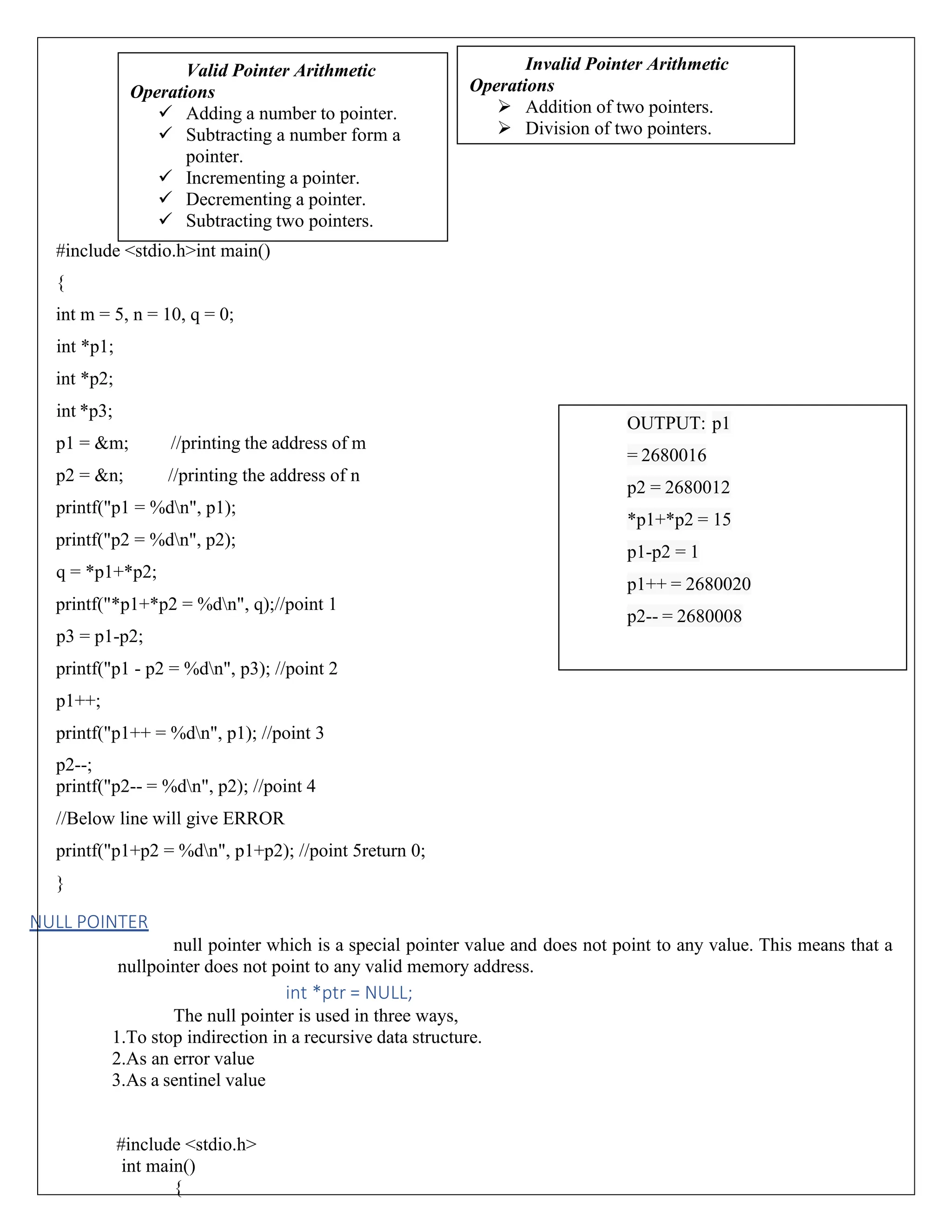#include <stdio.h>int main() { int m = 5, n = 10, q = 0; int *p1; int *p2; int *p3; p1 = &m; //printing the address of m p2 = &n; //printing the address of n printf("p1 = %dn", p1); printf("p2 = %dn", p2); q = *p1+*p2; printf("*p1+*p2 = %dn", q);//point 1 p3 = p1-p2; printf("p1 - p2 = %dn", p3); //point 2 p1++; printf("p1++ = %dn", p1); //point 3 p2--; printf("p2-- = %dn", p2); //point 4 //Below line will give ERROR printf("p1+p2 = %dn", p1+p2); //point 5return 0; } NULL POINTER null pointer which is a special pointer value and does not point to any value. This means that a nullpointer does not point to any valid memory address. int *ptr = NULL; The null pointer is used in three ways, 1.To stop indirection in a recursive data structure. 2.As an error value 3.As a sentinel value #include <stdio.h> int main() { Valid Pointer Arithmetic Operations ✓ Adding a number to pointer. ✓ Subtracting a number form a pointer. ✓ Incrementing a pointer. ✓ Decrementing a pointer. ✓ Subtracting two pointers. Invalid Pointer Arithmetic Operations ➢ Addition of two pointers. ➢ Division of two pointers. OUTPUT: p1 = 2680016 p2 = 2680012 *p1+*p2 = 15 p1-p2 = 1 p1++ = 2680020 p2-- = 2680008 