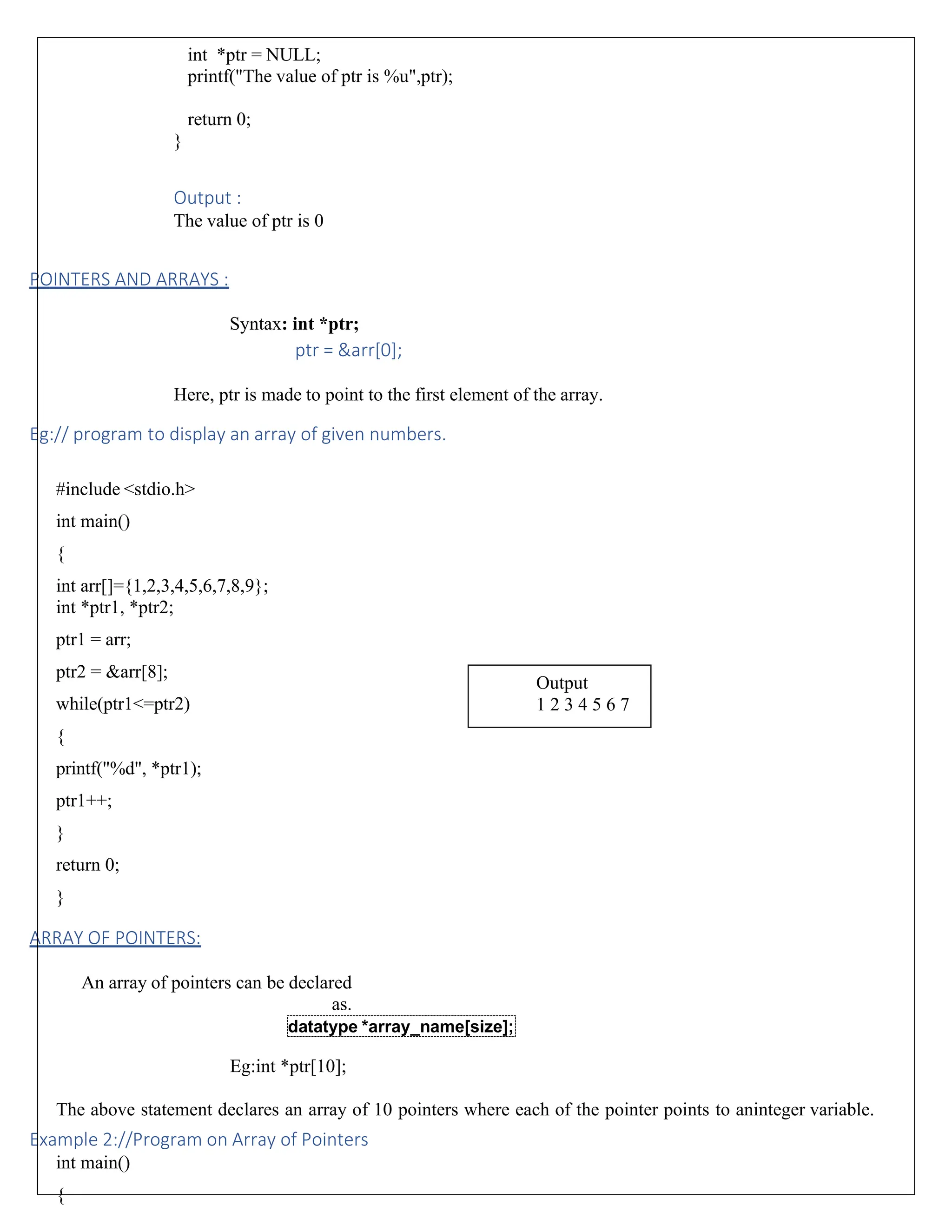 int *ptr = NULL; printf("The value of ptr is %u",ptr); return 0; } Output : The value of ptr is 0 POINTERS AND ARRAYS : Syntax: int *ptr; ptr = &arr[0]; Here, ptr is made to point to the first element of the array. Eg:// program to display an array of given numbers. #include <stdio.h> int main() { int arr[]={1,2,3,4,5,6,7,8,9}; int *ptr1, *ptr2; ptr1 = arr; ptr2 = &arr[8]; while(ptr1<=ptr2) { printf("%d", *ptr1); ptr1++; } return 0; } ARRAY OF POINTERS: An array of pointers can be declared as. Eg:int *ptr[10]; The above statement declares an array of 10 pointers where each of the pointer points to aninteger variable. Example 2://Program on Array of Pointers int main() { datatype *array_name[size]; Output 1 2 3 4 5 6 7 