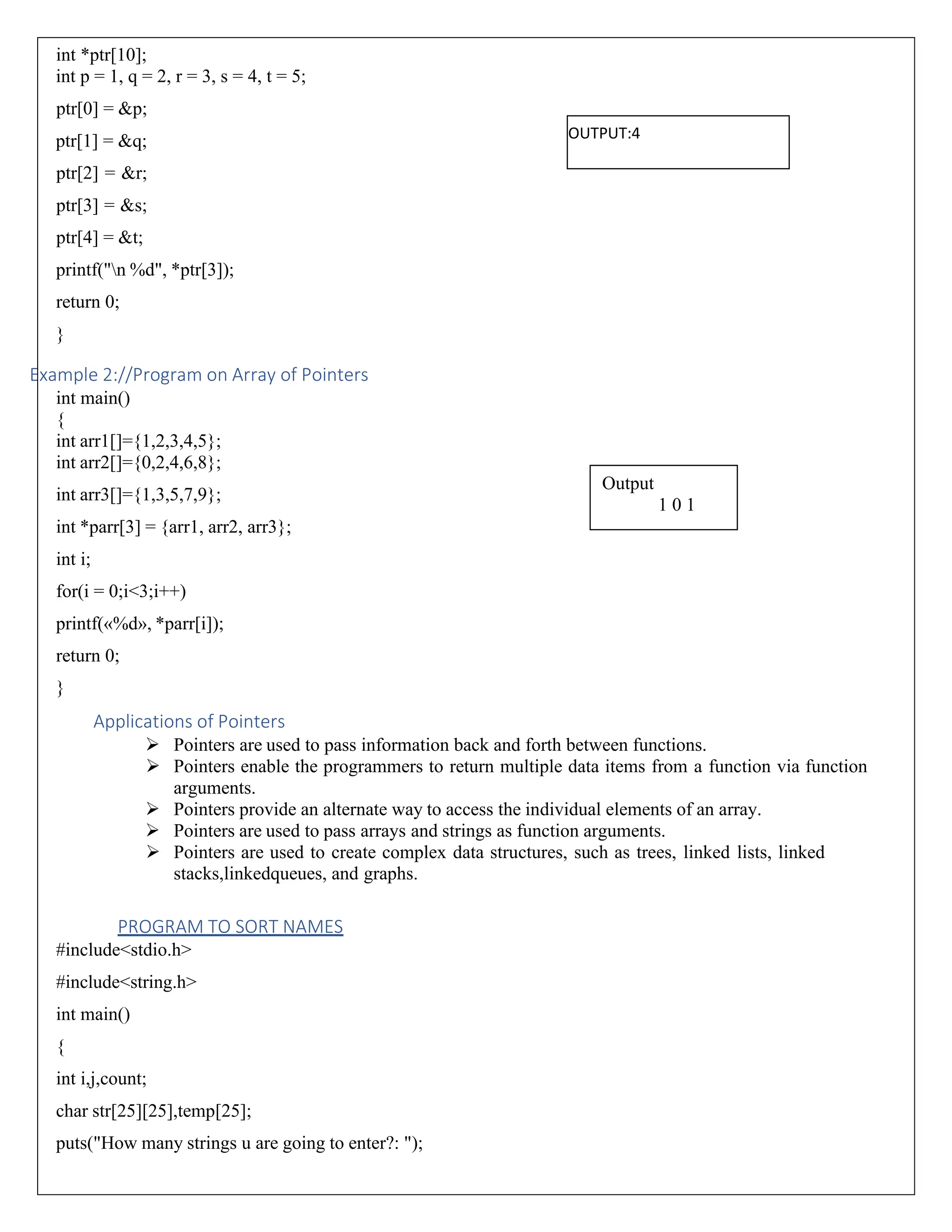 int *ptr[10]; int p = 1, q = 2, r = 3, s = 4, t = 5; ptr[0] = &p; ptr[1] = &q; ptr[2] = &r; ptr[3] = &s; ptr[4] = &t; printf("n %d", *ptr[3]); return 0; } Example 2://Program on Array of Pointers int main() { int arr1[]={1,2,3,4,5}; int arr2[]={0,2,4,6,8}; int arr3[]={1,3,5,7,9}; int *parr[3] = {arr1, arr2, arr3}; int i; for(i = 0;i<3;i++) printf(«%d», *parr[i]); return 0; } Applications of Pointers ➢ Pointers are used to pass information back and forth between functions. ➢ Pointers enable the programmers to return multiple data items from a function via function arguments. ➢ Pointers provide an alternate way to access the individual elements of an array. ➢ Pointers are used to pass arrays and strings as function arguments. ➢ Pointers are used to create complex data structures, such as trees, linked lists, linked stacks,linkedqueues, and graphs. PROGRAM TO SORT NAMES #include<stdio.h> #include<string.h> int main() { int i,j,count; char str[25][25],temp[25]; puts("How many strings u are going to enter?: "); Output 1 0 1 OUTPUT:4 