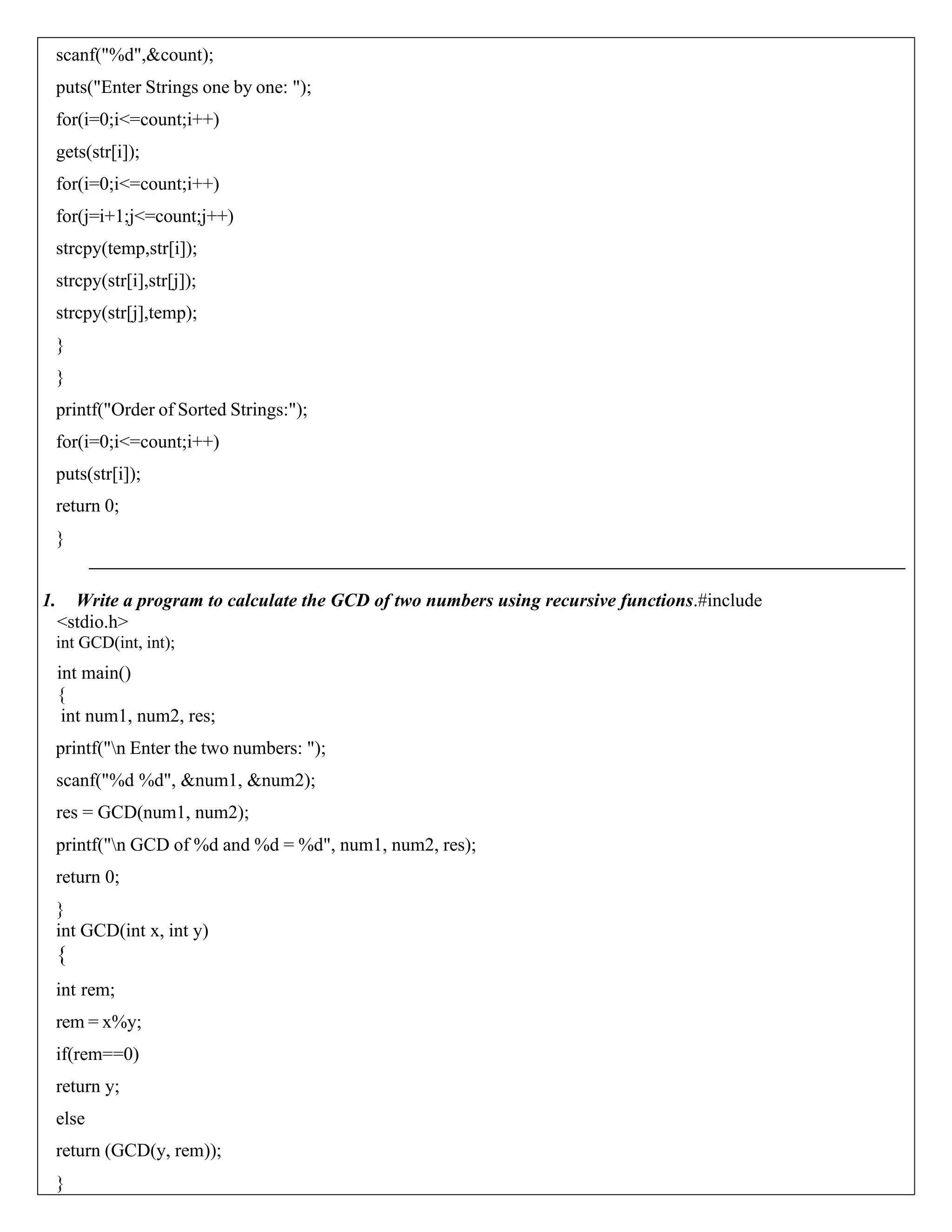 scanf("%d",&count); puts("Enter Strings one by one: "); for(i=0;i<=count;i++) gets(str[i]); for(i=0;i<=count;i++) for(j=i+1;j<=count;j++) strcpy(temp,str[i]); strcpy(str[i],str[j]); strcpy(str[j],temp); } } printf("Order of Sorted Strings:"); for(i=0;i<=count;i++) puts(str[i]); return 0; } 1. Write a program to calculate the GCD of two numbers using recursive functions.#include <stdio.h> int GCD(int, int); int main() { int num1, num2, res; printf("n Enter the two numbers: "); scanf("%d %d", &num1, &num2); res = GCD(num1, num2); printf("n GCD of %d and %d = %d", num1, num2, res); return 0; } int GCD(int x, int y) { int rem; rem = x%y; if(rem==0) return y; else return (GCD(y, rem)); } 