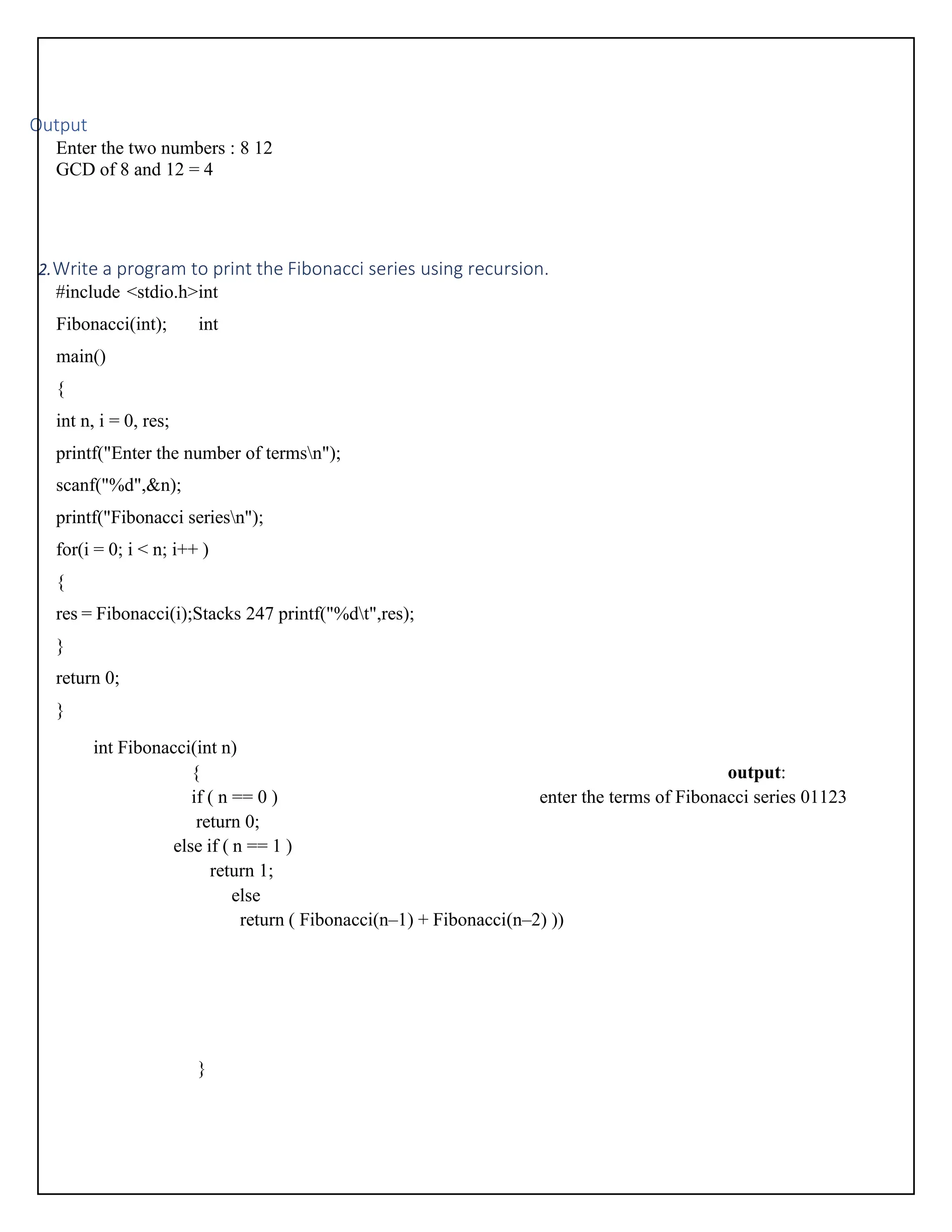 Output Enter the two numbers : 8 12 GCD of 8 and 12 = 4 2.Write a program to print the Fibonacci series using recursion. #include <stdio.h>int Fibonacci(int); int main() { int n, i = 0, res; printf("Enter the number of termsn"); scanf("%d",&n); printf("Fibonacci seriesn"); for(i = 0; i < n; i++ ) { res = Fibonacci(i);Stacks 247 printf("%dt",res); } return 0; } int Fibonacci(int n) { output: if ( n == 0 ) enter the terms of Fibonacci series 01123 return 0; else if ( n == 1 ) return 1; else return ( Fibonacci(n–1) + Fibonacci(n–2) )) } 