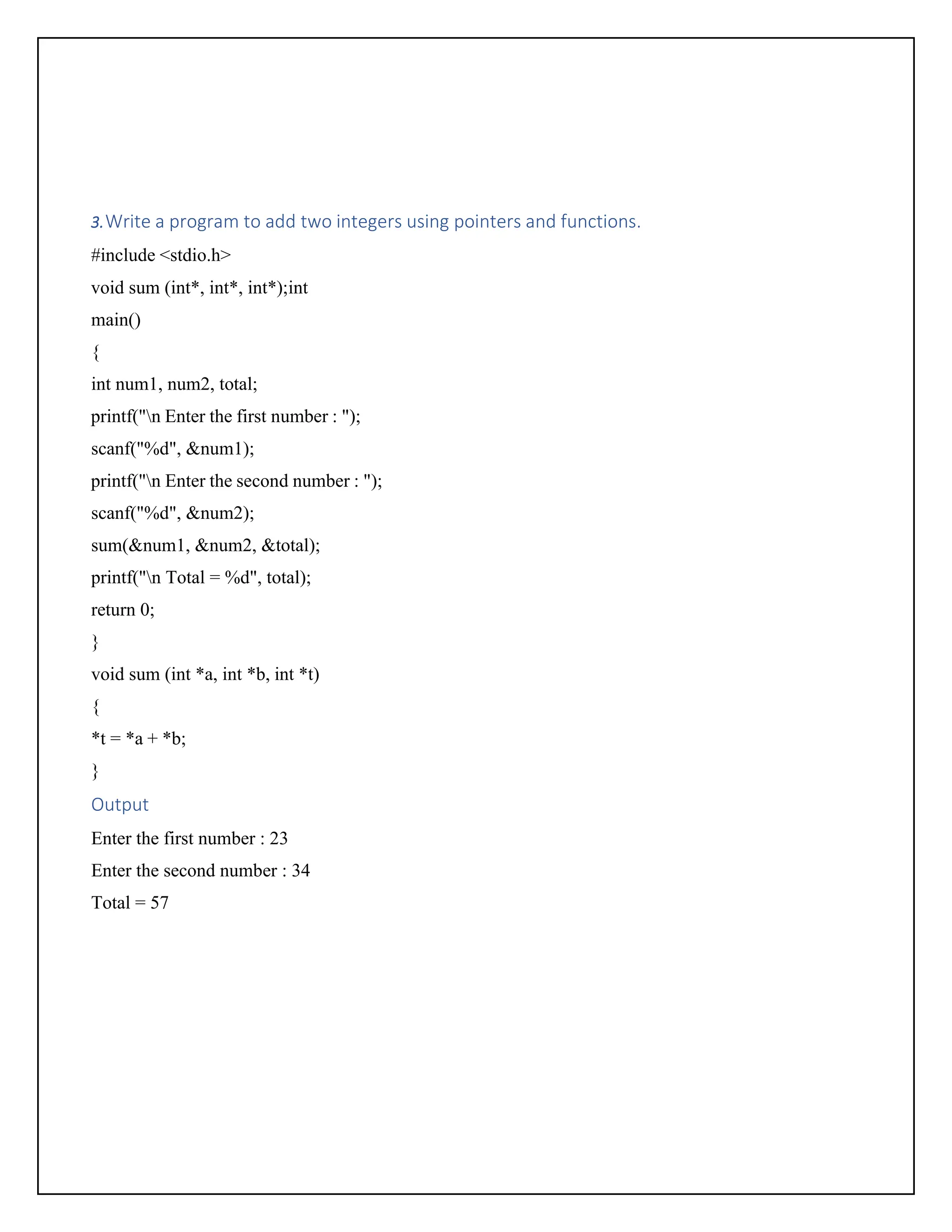 3.Write a program to add two integers using pointers and functions. #include <stdio.h> void sum (int*, int*, int*);int main() { int num1, num2, total; printf("n Enter the first number : "); scanf("%d", &num1); printf("n Enter the second number : "); scanf("%d", &num2); sum(&num1, &num2, &total); printf("n Total = %d", total); return 0; } void sum (int *a, int *b, int *t) { *t = *a + *b; } Output Enter the first number : 23 Enter the second number : 34 Total = 57 