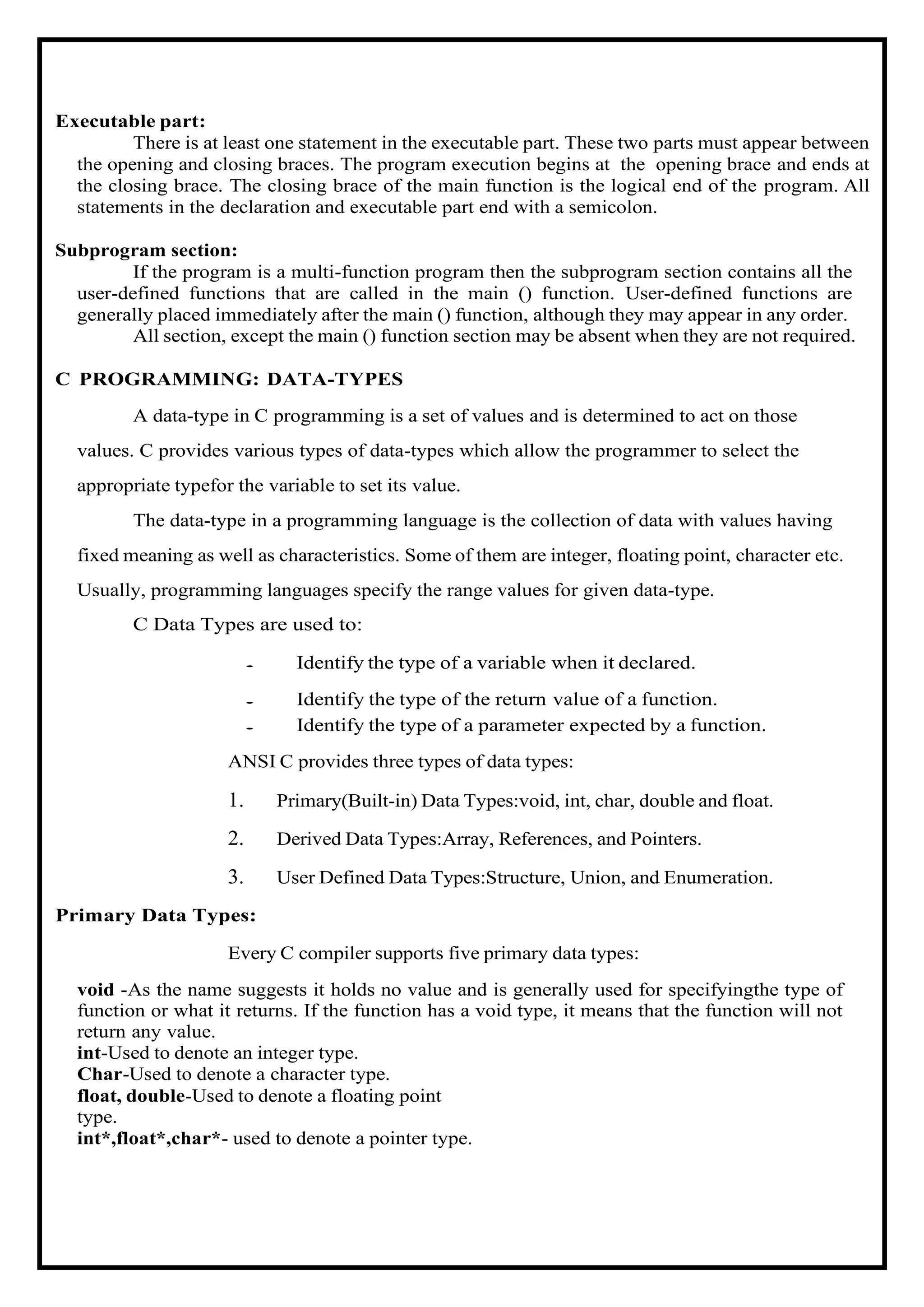 Executable part: There is at least one statement in the executable part. These two parts must appear between the opening and closing braces. The program execution begins at the opening brace and ends at the closing brace. The closing brace of the main function is the logical end of the program. All statements in the declaration and executable part end with a semicolon. Subprogram section: If the program is a multi-function program then the subprogram section contains all the user-defined functions that are called in the main () function. User-defined functions are generally placed immediately after the main () function, although they may appear in any order. All section, except the main () function section may be absent when they are not required. C PROGRAMMING: DATA-TYPES A data-type in C programming is a set of values and is determined to act on those values. C provides various types of data-types which allow the programmer to select the appropriate typefor the variable to set its value. The data-type in a programming language is the collection of data with values having fixed meaning as well as characteristics. Some of them are integer, floating point, character etc. Usually, programming languages specify the range values for given data-type. C Data Types are used to: • Identify the type of a variable when it declared. • Identify the type of the return value of a function. • Identify the type of a parameter expected by a function. ANSI C provides three types of data types: 1. Primary(Built-in) Data Types:void, int, char, double and float. 2. Derived Data Types:Array, References, and Pointers. 3. User Defined Data Types:Structure, Union, and Enumeration. Primary Data Types: Every C compiler supports five primary data types: void -As the name suggests it holds no value and is generally used for specifyingthe type of function or what it returns. If the function has a void type, it means that the function will not return any value. int-Used to denote an integer type. Char-Used to denote a character type. float, double-Used to denote a floating point type. int*,float*,char*- used to denote a pointer type. 