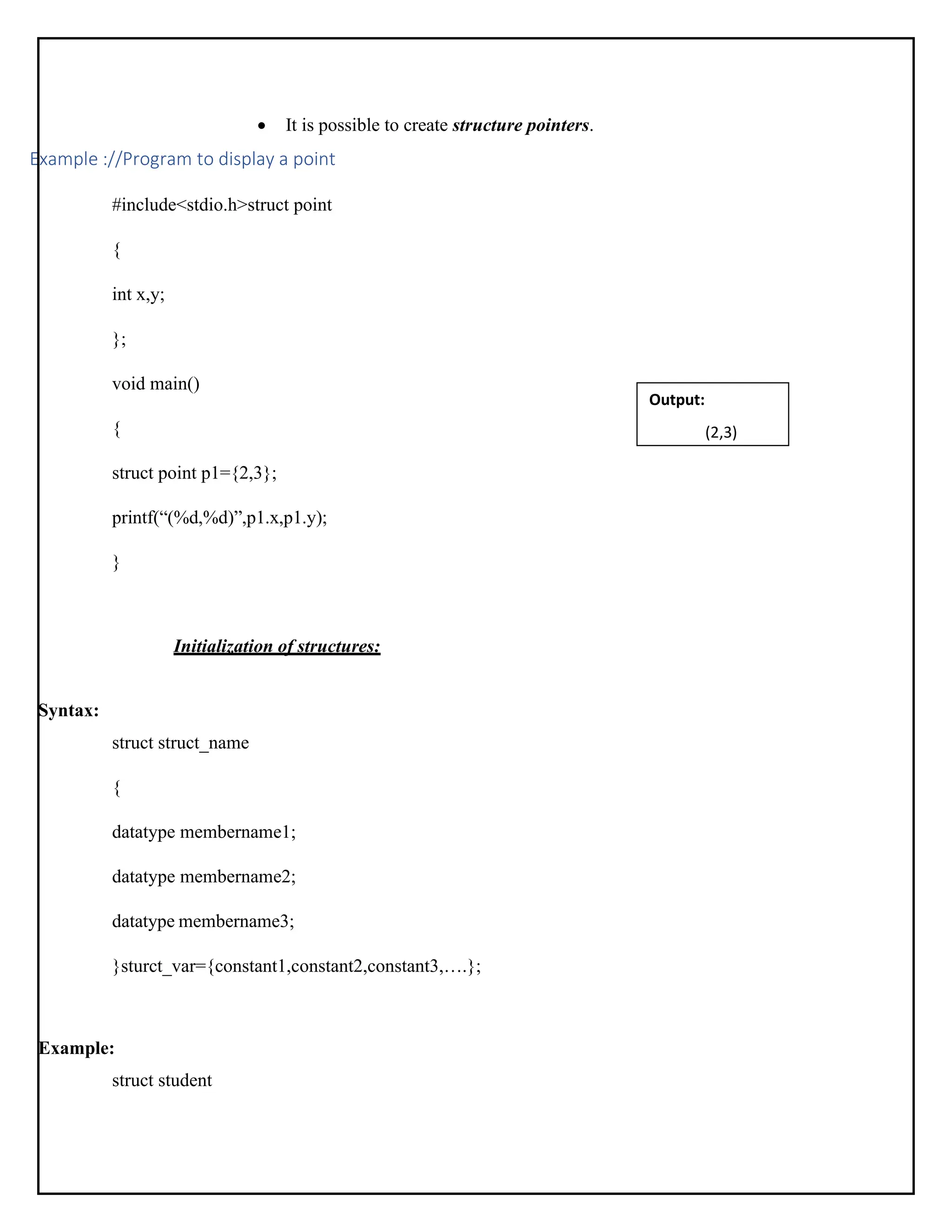 • It is possible to create structure pointers. Example ://Program to display a point #include<stdio.h>struct point { int x,y; }; void main() { struct point p1={2,3}; printf(“(%d,%d)”,p1.x,p1.y); } Initialization of structures: Syntax: struct struct_name { datatype membername1; datatype membername2; datatype membername3; }sturct_var={constant1,constant2,constant3,….}; Example: struct student Output: (2,3) 