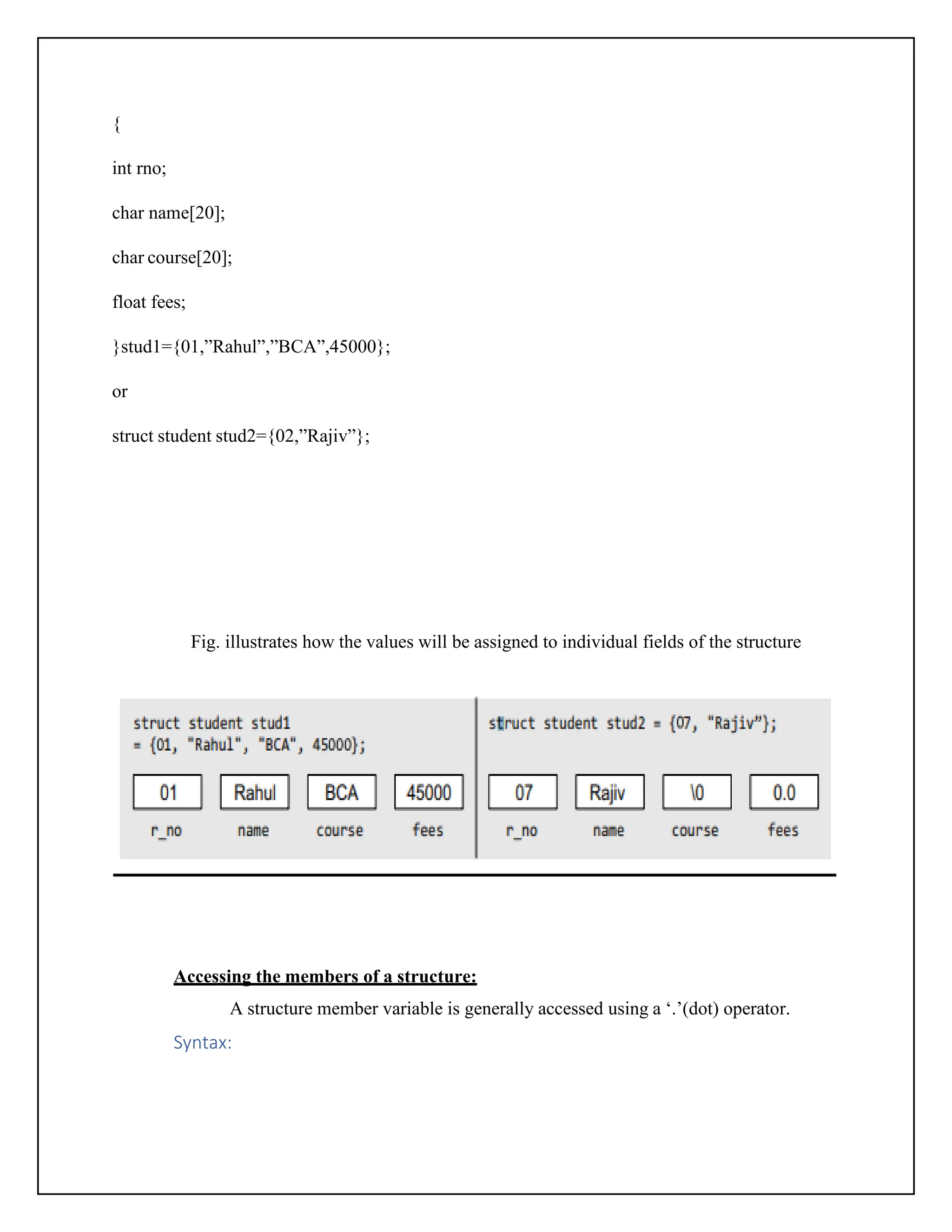 { int rno; char name[20]; char course[20]; float fees; }stud1={01,”Rahul”,”BCA”,45000}; or struct student stud2={02,”Rajiv”}; Fig. illustrates how the values will be assigned to individual fields of the structure Accessing the members of a structure: A structure member variable is generally accessed using a ‘.’(dot) operator. Syntax: 