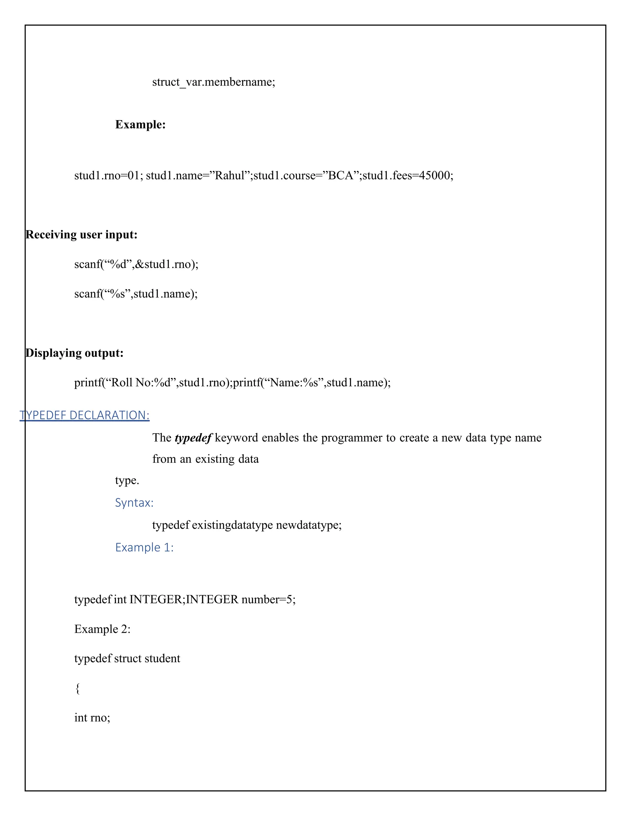 struct_var.membername; Example: stud1.rno=01; stud1.name=”Rahul”;stud1.course=”BCA”;stud1.fees=45000; Receiving user input: scanf(“%d”,&stud1.rno); scanf(“%s”,stud1.name); Displaying output: printf(“Roll No:%d”,stud1.rno);printf(“Name:%s”,stud1.name); TYPEDEF DECLARATION: The typedef keyword enables the programmer to create a new data type name from an existing data type. Syntax: typedef existingdatatype newdatatype; Example 1: typedef int INTEGER;INTEGER number=5; Example 2: typedef struct student { int rno; 