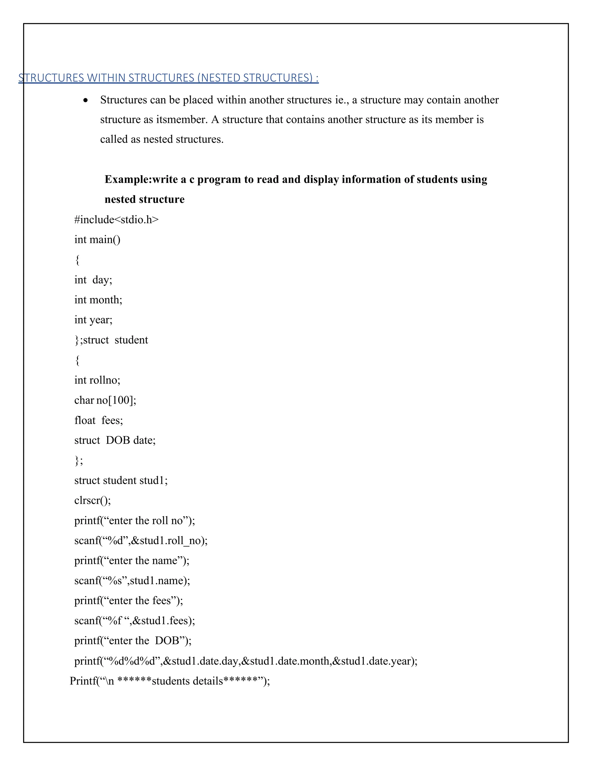 STRUCTURES WITHIN STRUCTURES (NESTED STRUCTURES) : • Structures can be placed within another structures ie., a structure may contain another structure as itsmember. A structure that contains another structure as its member is called as nested structures. Example:write a c program to read and display information of students using nested structure #include<stdio.h> int main() { int day; int month; int year; };struct student { int rollno; char no[100]; float fees; struct DOB date; }; struct student stud1; clrscr(); printf(“enter the roll no”); scanf(“%d”,&stud1.roll_no); printf(“enter the name”); scanf(“%s”,stud1.name); printf(“enter the fees”); scanf(“%f “,&stud1.fees); printf(“enter the DOB”); printf(“%d%d%d”,&stud1.date.day,&stud1.date.month,&stud1.date.year); Printf(“n ******students details******”); 
