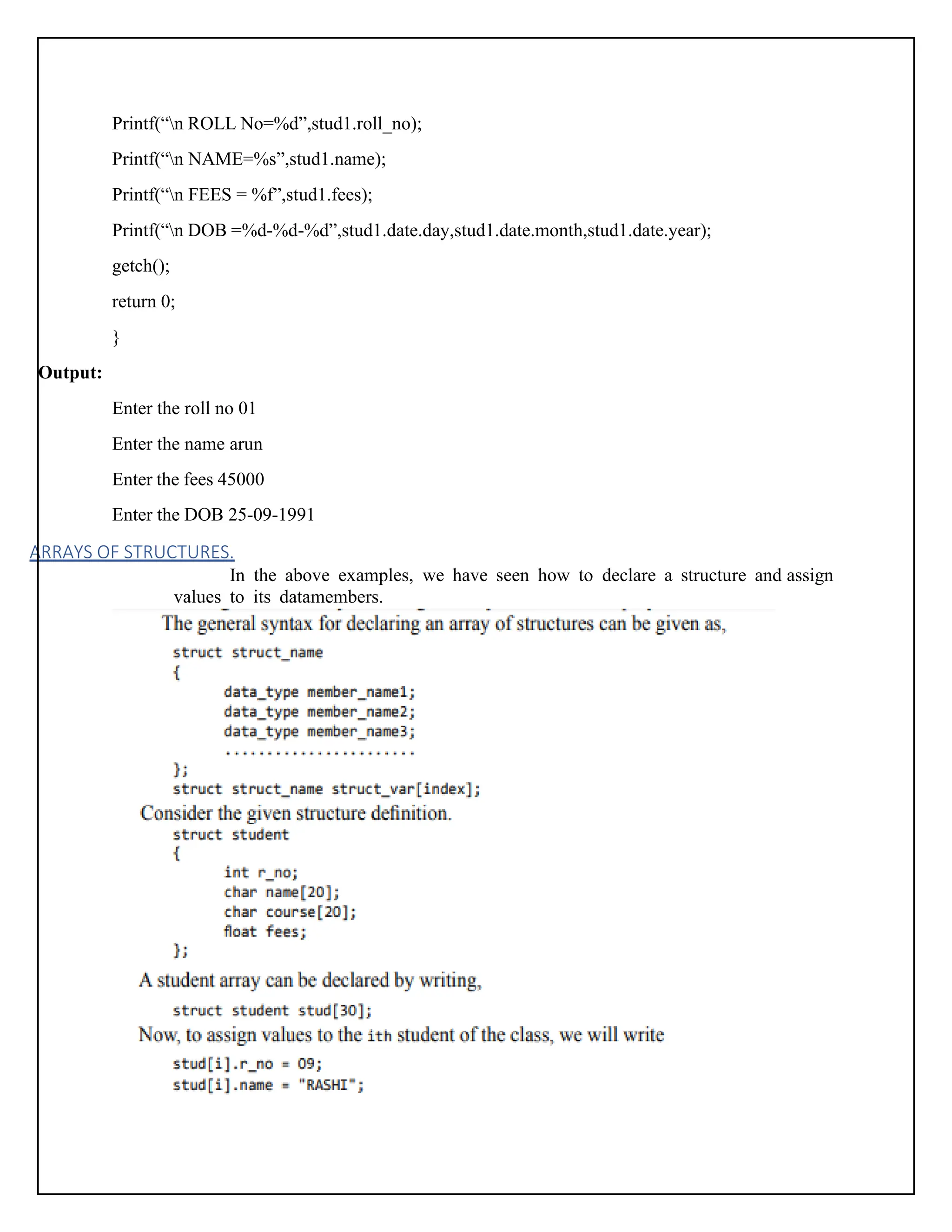Printf(“n ROLL No=%d”,stud1.roll_no); Printf(“n NAME=%s”,stud1.name); Printf(“n FEES = %f”,stud1.fees); Printf(“n DOB =%d-%d-%d”,stud1.date.day,stud1.date.month,stud1.date.year); getch(); return 0; } Output: Enter the roll no 01 Enter the name arun Enter the fees 45000 Enter the DOB 25-09-1991 ARRAYS OF STRUCTURES. In the above examples, we have seen how to declare a structure and assign values to its datamembers. 