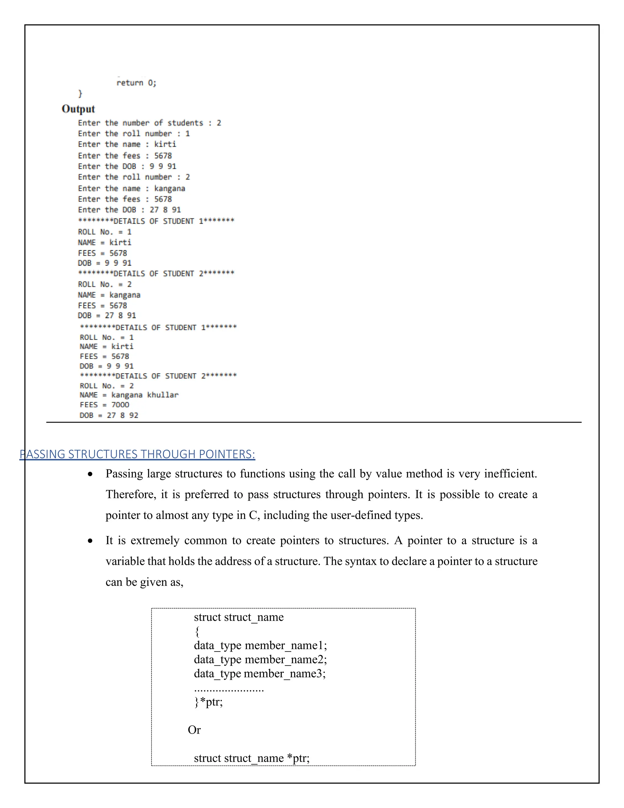 PASSING STRUCTURES THROUGH POINTERS: • Passing large structures to functions using the call by value method is very inefficient. Therefore, it is preferred to pass structures through pointers. It is possible to create a pointer to almost any type in C, including the user-defined types. • It is extremely common to create pointers to structures. A pointer to a structure is a variable that holds the address of a structure. The syntax to declare a pointer to a structure can be given as, struct struct_name { data_type member_name1; data_type member_name2; data_type member_name3; ....................... }*ptr; Or struct struct_name *ptr; 