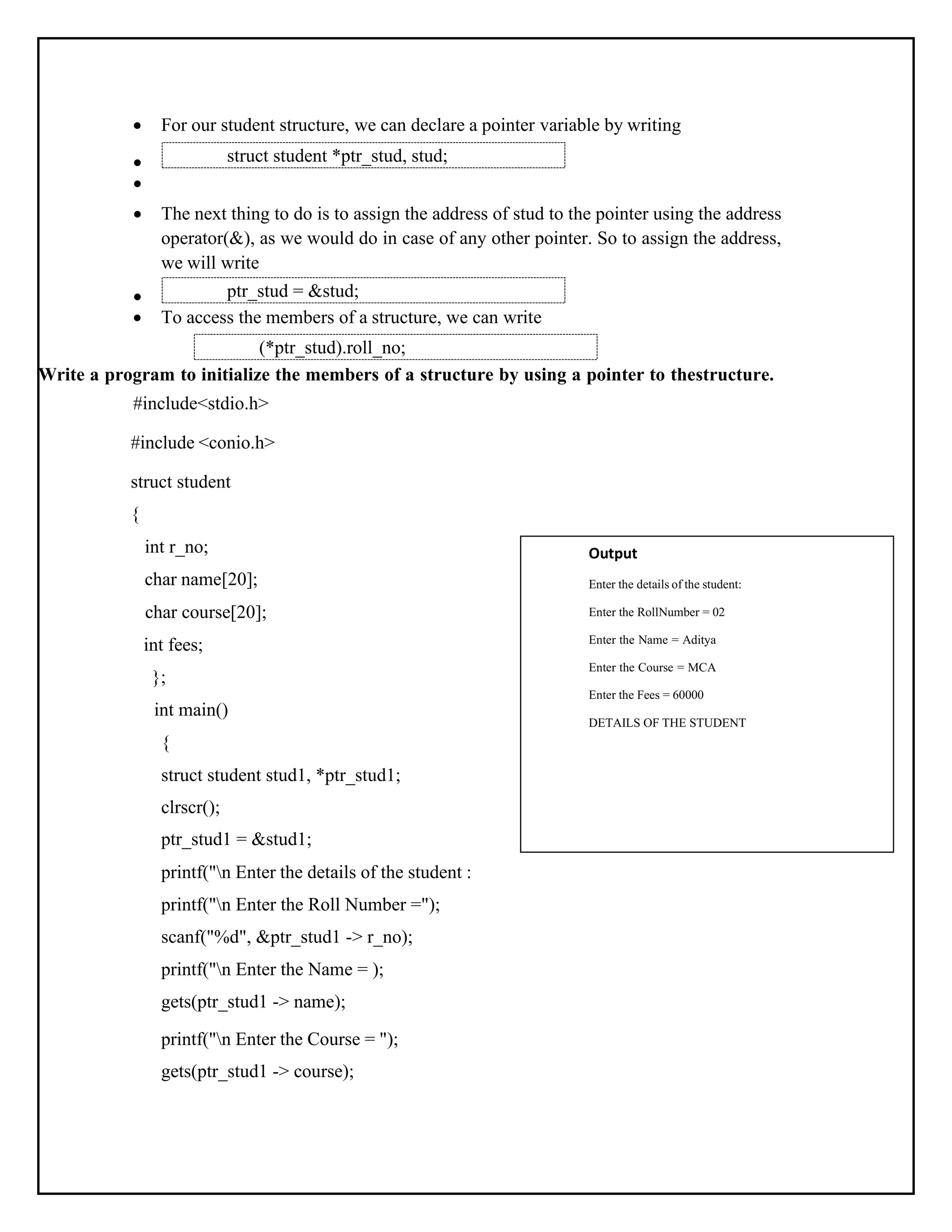 " ) ; • For our student structure, we can declare a pointer variable by writing • • • The next thing to do is to assign the address of stud to the pointer using the address operator(&), as we would do in case of any other pointer. So to assign the address, we will write • • To access the members of a structure, we can write Write a program to initialize the members of a structure by using a pointer to thestructure. #include<stdio.h> #include <conio.h> struct student { int r_no; char name[20]; char course[20]; int fees; }; int main() { struct student stud1, *ptr_stud1; clrscr(); ptr_stud1 = &stud1; printf("n Enter the details of the student : printf("n Enter the Roll Number ="); scanf("%d", &ptr_stud1 -> r_no); printf("n Enter the Name = ); gets(ptr_stud1 -> name); printf("n Enter the Course = "); gets(ptr_stud1 -> course); Output Enter the details of the student: Enter the RollNumber = 02 Enter the Name = Aditya Enter the Course = MCA Enter the Fees = 60000 DETAILS OF THE STUDENT ptr_stud = &stud; struct student *ptr_stud, stud; (*ptr_stud).roll_no; 