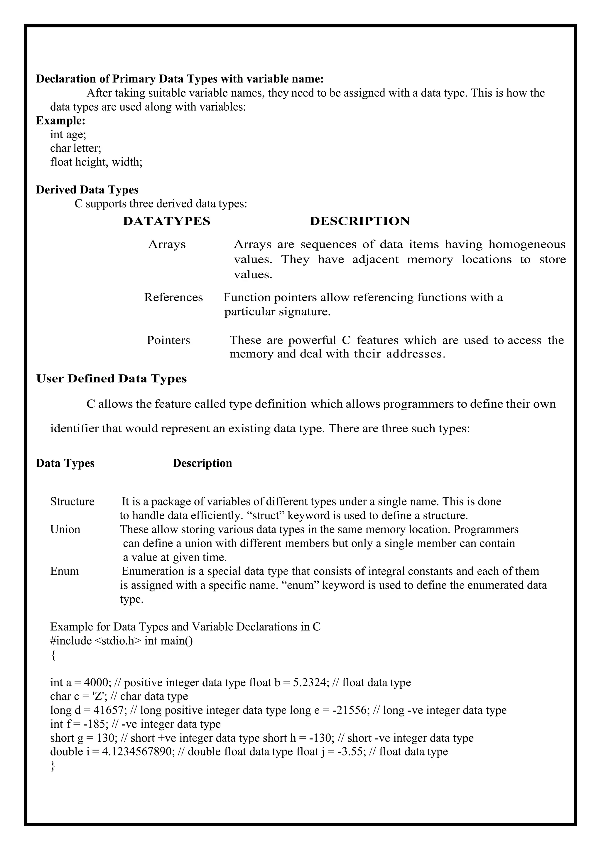 Declaration of Primary Data Types with variable name: After taking suitable variable names, they need to be assigned with a data type. This is how the data types are used along with variables: Example: int age; char letter; float height, width; Derived Data Types C supports three derived data types: DATATYPES DESCRIPTION Arrays Arrays are sequences of data items having homogeneous values. They have adjacent memory locations to store values. References Function pointers allow referencing functions with a particular signature. Pointers These are powerful C features which are used to access the memory and deal with their addresses. User Defined Data Types C allows the feature called type definition which allows programmers to define their own identifier that would represent an existing data type. There are three such types: Data Types Description Structure It is a package of variables of different types under a single name. This is done to handle data efficiently. “struct” keyword is used to define a structure. Union These allow storing various data types in the same memory location. Programmers can define a union with different members but only a single member can contain a value at given time. Enum Enumeration is a special data type that consists of integral constants and each of them is assigned with a specific name. “enum” keyword is used to define the enumerated data type. Example for Data Types and Variable Declarations in C #include <stdio.h> int main() { int a = 4000; // positive integer data type float b = 5.2324; // float data type char c = 'Z'; // char data type long d = 41657; // long positive integer data type long e = -21556; // long -ve integer data type int f = -185; // -ve integer data type short g = 130; // short +ve integer data type short h = -130; // short -ve integer data type double i = 4.1234567890; // double float data type float j = -3.55; // float data type } 