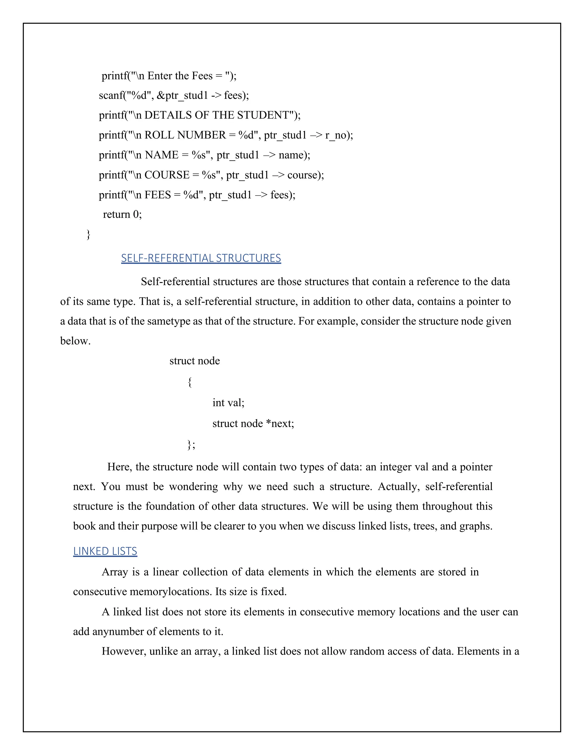 printf("n Enter the Fees = "); scanf("%d", &ptr_stud1 -> fees); printf("n DETAILS OF THE STUDENT"); printf("n ROLL NUMBER = %d", ptr_stud1 –> r_no); printf("n NAME = %s", ptr_stud1 –> name); printf("n COURSE = %s", ptr_stud1 –> course); printf("n FEES = %d", ptr_stud1 –> fees); return 0; } SELF-REFERENTIAL STRUCTURES Self-referential structures are those structures that contain a reference to the data of its same type. That is, a self-referential structure, in addition to other data, contains a pointer to a data that is of the sametype as that of the structure. For example, consider the structure node given below. struct node { int val; struct node *next; }; Here, the structure node will contain two types of data: an integer val and a pointer next. You must be wondering why we need such a structure. Actually, self-referential structure is the foundation of other data structures. We will be using them throughout this book and their purpose will be clearer to you when we discuss linked lists, trees, and graphs. LINKED LISTS Array is a linear collection of data elements in which the elements are stored in consecutive memorylocations. Its size is fixed. A linked list does not store its elements in consecutive memory locations and the user can add anynumber of elements to it. However, unlike an array, a linked list does not allow random access of data. Elements in a 