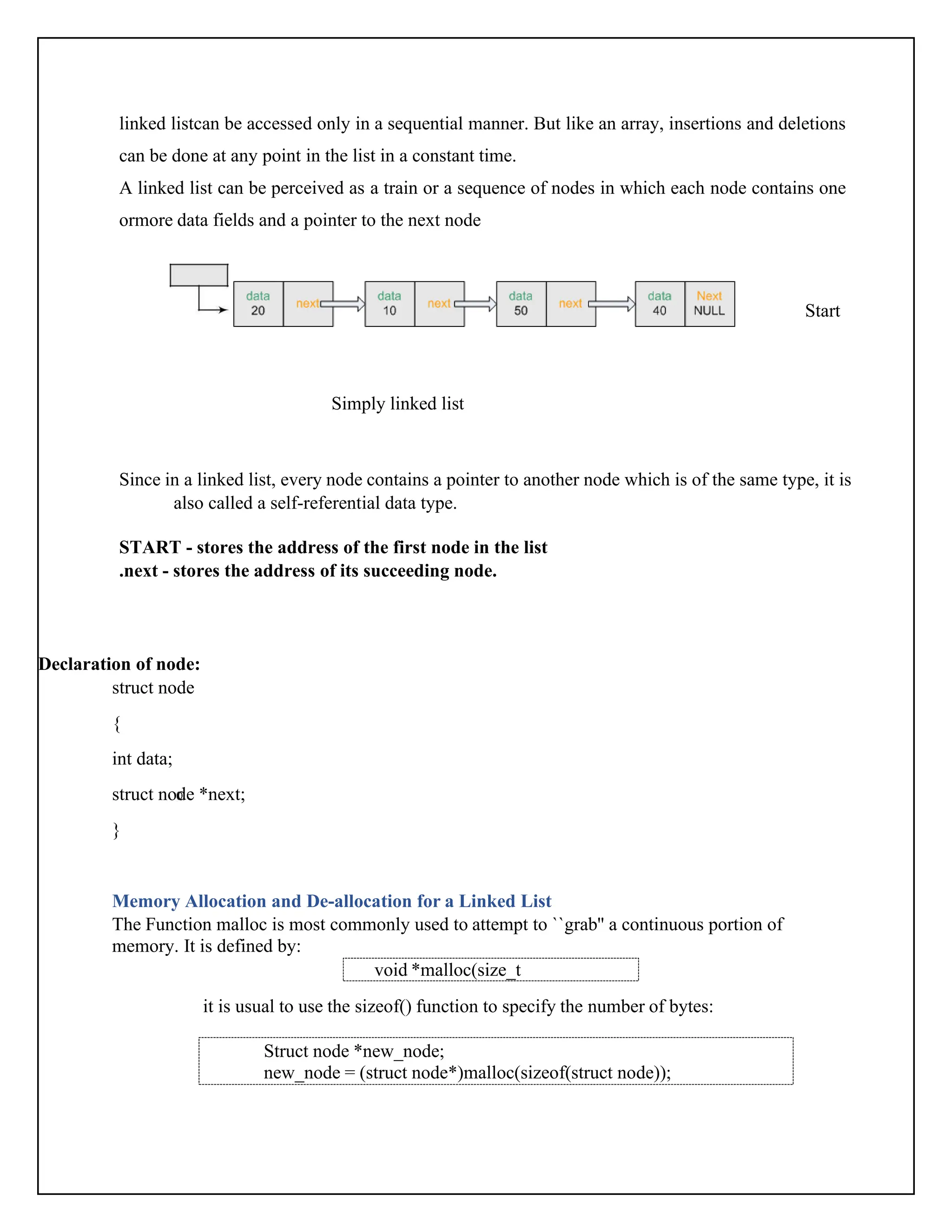 linked listcan be accessed only in a sequential manner. But like an array, insertions and deletions can be done at any point in the list in a constant time. A linked list can be perceived as a train or a sequence of nodes in which each node contains one ormore data fields and a pointer to the next node Start Simply linked list Since in a linked list, every node contains a pointer to another node which is of the same type, it is also called a self-referential data type. START - stores the address of the first node in the list .next - stores the address of its succeeding node. Declaration of node: struct node { int data; struct node *next; } Memory Allocation and De-allocation for a Linked List The Function malloc is most commonly used to attempt to ``grab'' a continuous portion of memory. It is defined by: it is usual to use the sizeof() function to specify the number of bytes: void *malloc(size_t number_of_bytes); Struct node *new_node; new_node = (struct node*)malloc(sizeof(struct node)); 