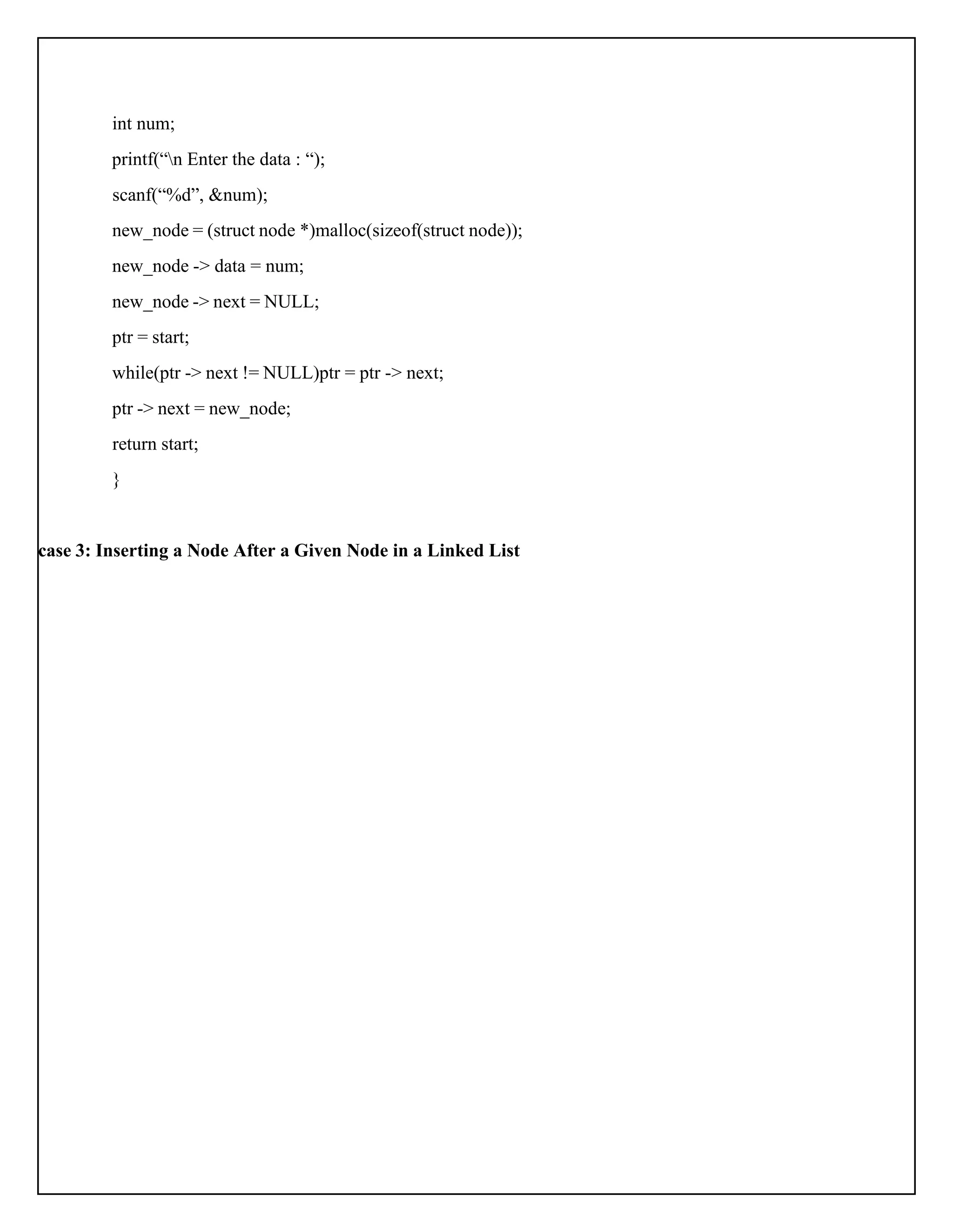 int num; printf(“n Enter the data : “); scanf(“%d”, &num); new_node = (struct node *)malloc(sizeof(struct node)); new_node -> data = num; new_node -> next = NULL; ptr = start; while(ptr -> next != NULL)ptr = ptr -> next; ptr -> next = new_node; return start; } case 3: Inserting a Node After a Given Node in a Linked List 