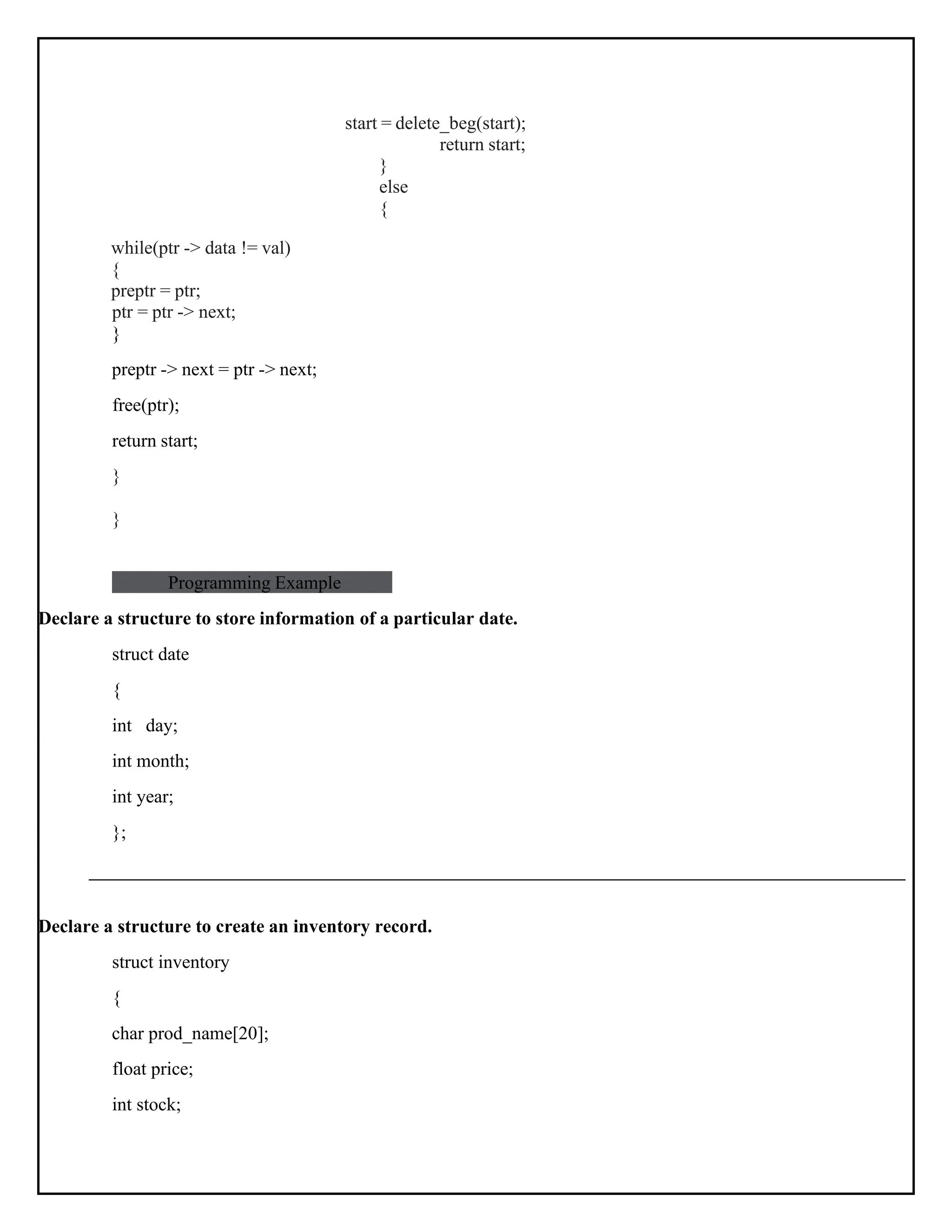 start = delete_beg(start); return start; while(ptr -> data != val) { preptr = ptr; ptr = ptr -> next; } preptr -> next = ptr -> next; free(ptr); return start; } } } else { Programming Example Declare a structure to store information of a particular date. struct date { int day; int month; int year; }; Declare a structure to create an inventory record. struct inventory { char prod_name[20]; float price; int stock; 