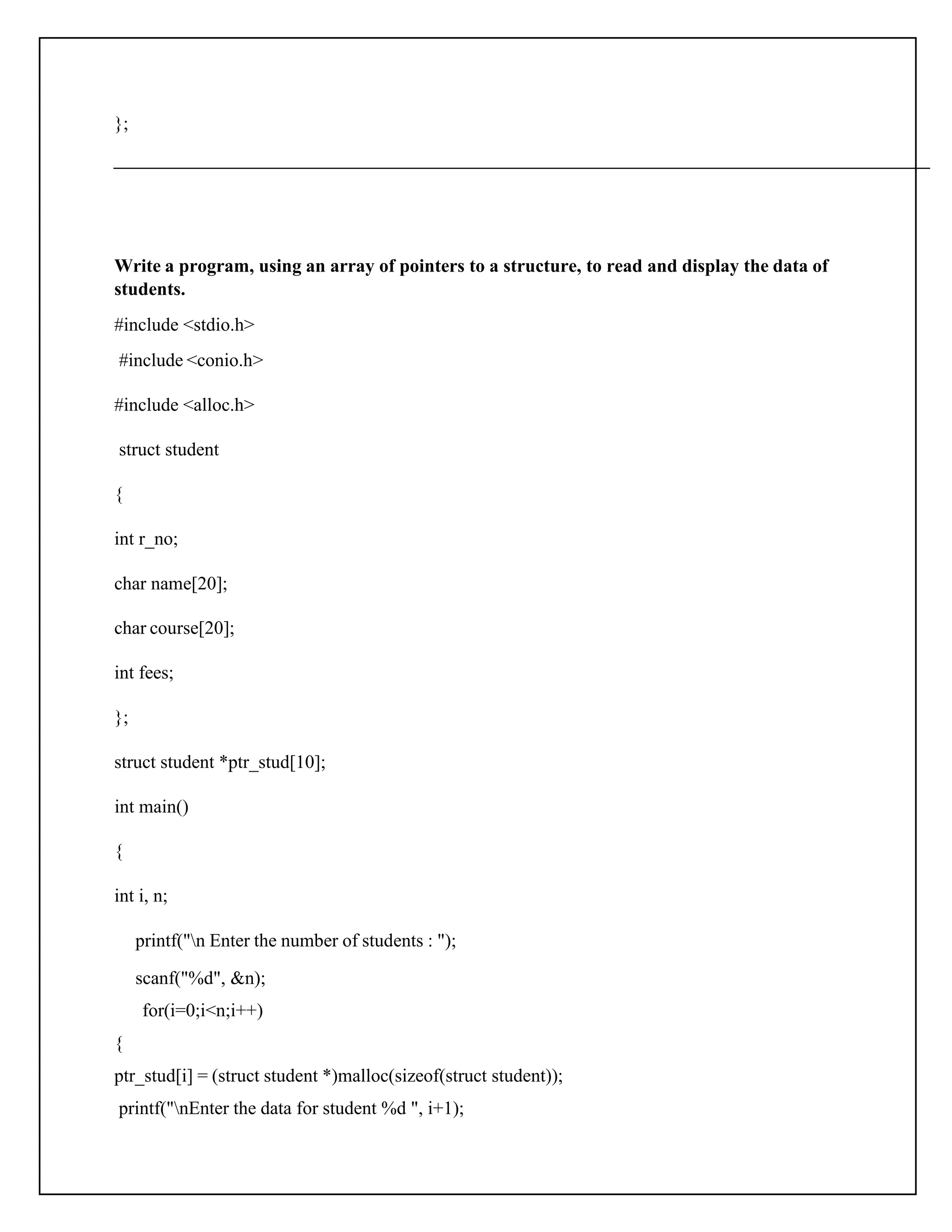 }; Write a program, using an array of pointers to a structure, to read and display the data of students. #include <stdio.h> #include <conio.h> #include <alloc.h> struct student { int r_no; char name[20]; char course[20]; int fees; }; struct student *ptr_stud[10]; int main() { int i, n; printf("n Enter the number of students : "); scanf("%d", &n); for(i=0;i<n;i++) { ptr_stud[i] = (struct student *)malloc(sizeof(struct student)); printf("nEnter the data for student %d ", i+1); 