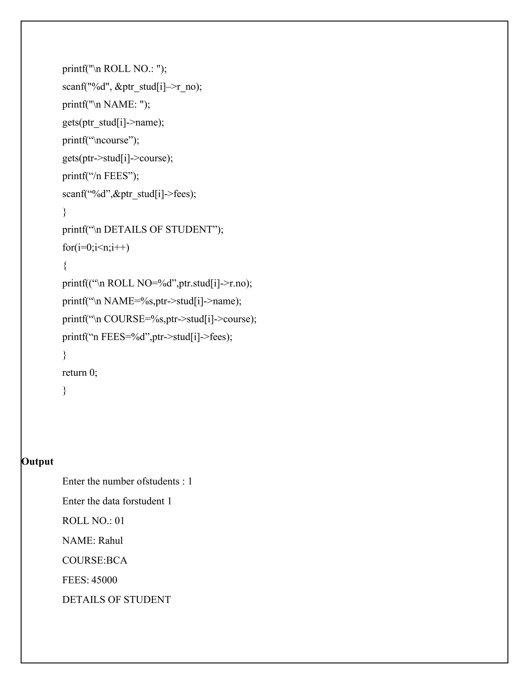 printf("n ROLL NO.: "); scanf("%d", &ptr_stud[i]–>r_no); printf("n NAME: "); gets(ptr_stud[i]->name); printf(“ncourse”); gets(ptr->stud[i]->course); printf(“/n FEES”); scanf(“%d”,&ptr_stud[i]->fees); } printf(“n DETAILS OF STUDENT”); for(i=0;i<n;i++) { printf((“n ROLL NO=%d”,ptr.stud[i]->r.no); printf(“n NAME=%s,ptr->stud[i]->name); printf(“n COURSE=%s,ptr->stud[i]->course); printf(“n FEES=%d”,ptr->stud[i]->fees); } return 0; } Output Enter the number ofstudents : 1 Enter the data forstudent 1 ROLL NO.: 01 NAME: Rahul COURSE:BCA FEES: 45000 DETAILS OF STUDENT 