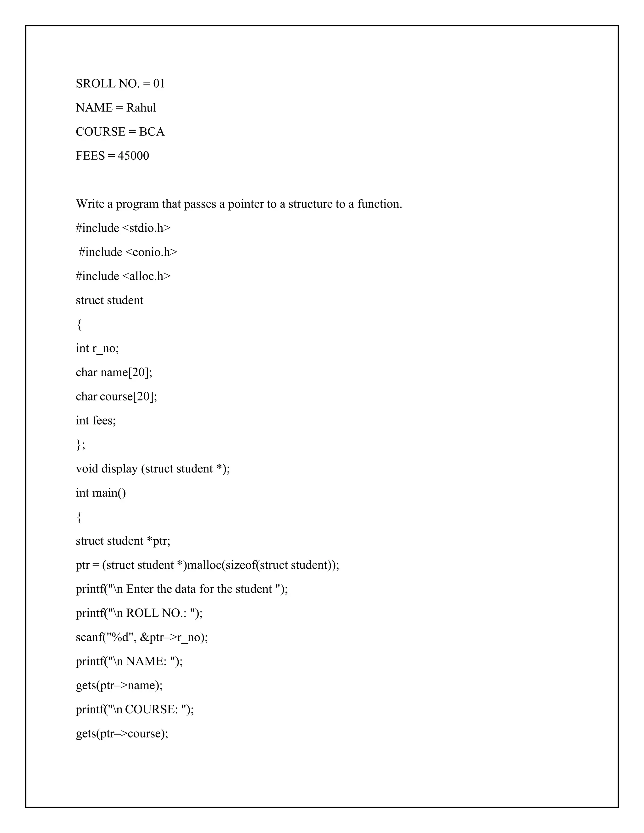 SROLL NO. = 01 NAME = Rahul COURSE = BCA FEES = 45000 Write a program that passes a pointer to a structure to a function. #include <stdio.h> #include <conio.h> #include <alloc.h> struct student { int r_no; char name[20]; char course[20]; int fees; }; void display (struct student *); int main() { struct student *ptr; ptr = (struct student *)malloc(sizeof(struct student)); printf("n Enter the data for the student "); printf("n ROLL NO.: "); scanf("%d", &ptr–>r_no); printf("n NAME: "); gets(ptr–>name); printf("n COURSE: "); gets(ptr–>course); 
