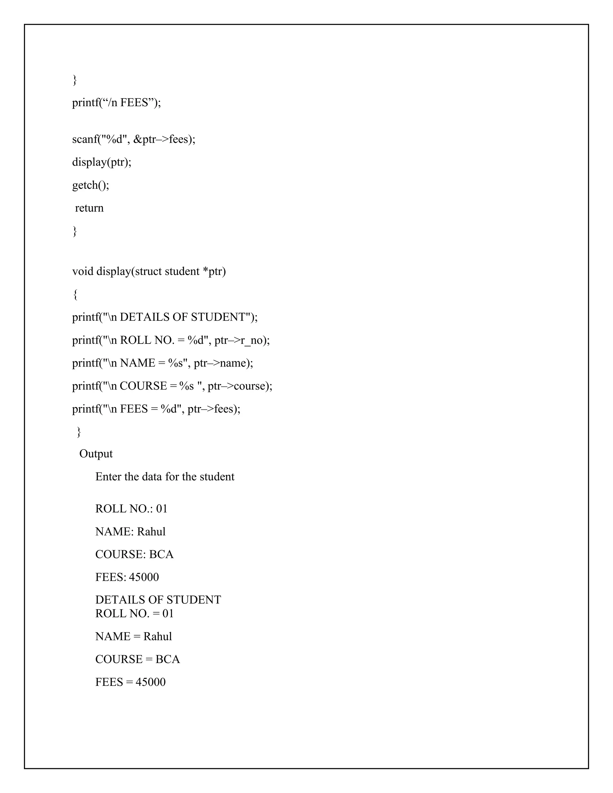 } printf(“/n FEES”); scanf("%d", &ptr–>fees); display(ptr); getch(); return } void display(struct student *ptr) { printf("n DETAILS OF STUDENT"); printf("n ROLL NO. = %d", ptr–>r_no); printf("n NAME = %s", ptr–>name); printf("n COURSE = %s ", ptr–>course); printf("n FEES = %d", ptr–>fees); } Output Enter the data for the student ROLL NO.: 01 NAME: Rahul COURSE: BCA FEES: 45000 DETAILS OF STUDENT ROLL NO. = 01 NAME = Rahul COURSE = BCA FEES = 45000 