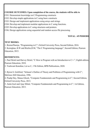 COURSE OUTCOMES: Upon completion of the course, the students will be able to
CO1: Demonstrate knowledge on C Programming constructs
CO2: Develop simple applications in C using basic constructs
CO3: Design and implement applications using arrays and strings
CO4: Develop and implement modular applications in C using functions.
CO5: Develop applications in C using structures and pointers.
CO6: Design applications using sequential and random access file processing.
TOTAL : 45 PERIODS
TEXT BOOKS:
1. ReemaThareja, “Programming in C”, Oxford University Press, Second Edition, 2016.
2. Kernighan, B.W and Ritchie,D.M, “The C Programming language”, Second Edition, Pearson
Education, 2015.
REFERENCES:
1. Paul Deitel and Harvey Deitel, “C How to Program with an Introduction to C++”, Eighth edition,
Pearson Education, 2018.
2. Yashwant Kanetkar, Let us C, 17th Edition, BPB Publications, 2020.
3. Byron S. Gottfried, “Schaum’s Outline of Theory and Problems of Programming with C”,
McGraw-Hill Education, 1996.
4. Pradip Dey, Manas Ghosh, “Computer Fundamentals and Programming in C”, Second Edition,
Oxford University Press, 2013.
5. Anita Goel and Ajay Mittal, “Computer Fundamentals and Programming in C”, 1st Edition,
Pearson Education, 2013.
 