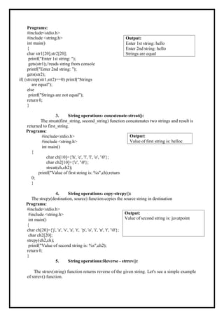 Programs:
#include<stdio.h>
#include <string.h>
int main()
{
char str1[20],str2[20];
printf("Enter 1st string: ");
gets(str1);//reads string from console
printf("Enter 2nd string: ");
gets(str2);
if( (strcmp(str1,str2)==0) printf("Strings
are equal");
else
printf("Strings are not equal");
return 0;
}
3. String operations: concatenate-strcat():
The strcat(first_string, second_string) function concatenates two strings and result is
returned to first_string.
Programs:
#include<stdio.h>
#include <string.h>
int main()
{
char ch[10]={'h', 'e', 'l', 'l', 'o', '0'};
char ch2[10]={'c', '0'};
strcat(ch,ch2);
printf("Value of first string is: %s",ch);return
0;
}
4. String operations: copy-strcpy():
The strcpy(destination, source) function copies the source string in destination
Programs:
#include<stdio.h>
#include <string.h>
int main()
{
char ch[20]={'j', 'a', 'v', 'a', 't', 'p', 'o', 'i', 'n', 't', '0'};
char ch2[20];
strcpy(ch2,ch);
printf("Value of second string is: %s",ch2);
return 0;
}
5. String operations:Reverse - strrev():
The strrev(string) function returns reverse of the given string. Let's see a simple example
of strrev() function.
Output:
Value of second string is: javatpoint
Output:
Value of first string is: helloc
Output:
Enter 1st string: hello
Enter 2nd string: hello
Strings are equal
 