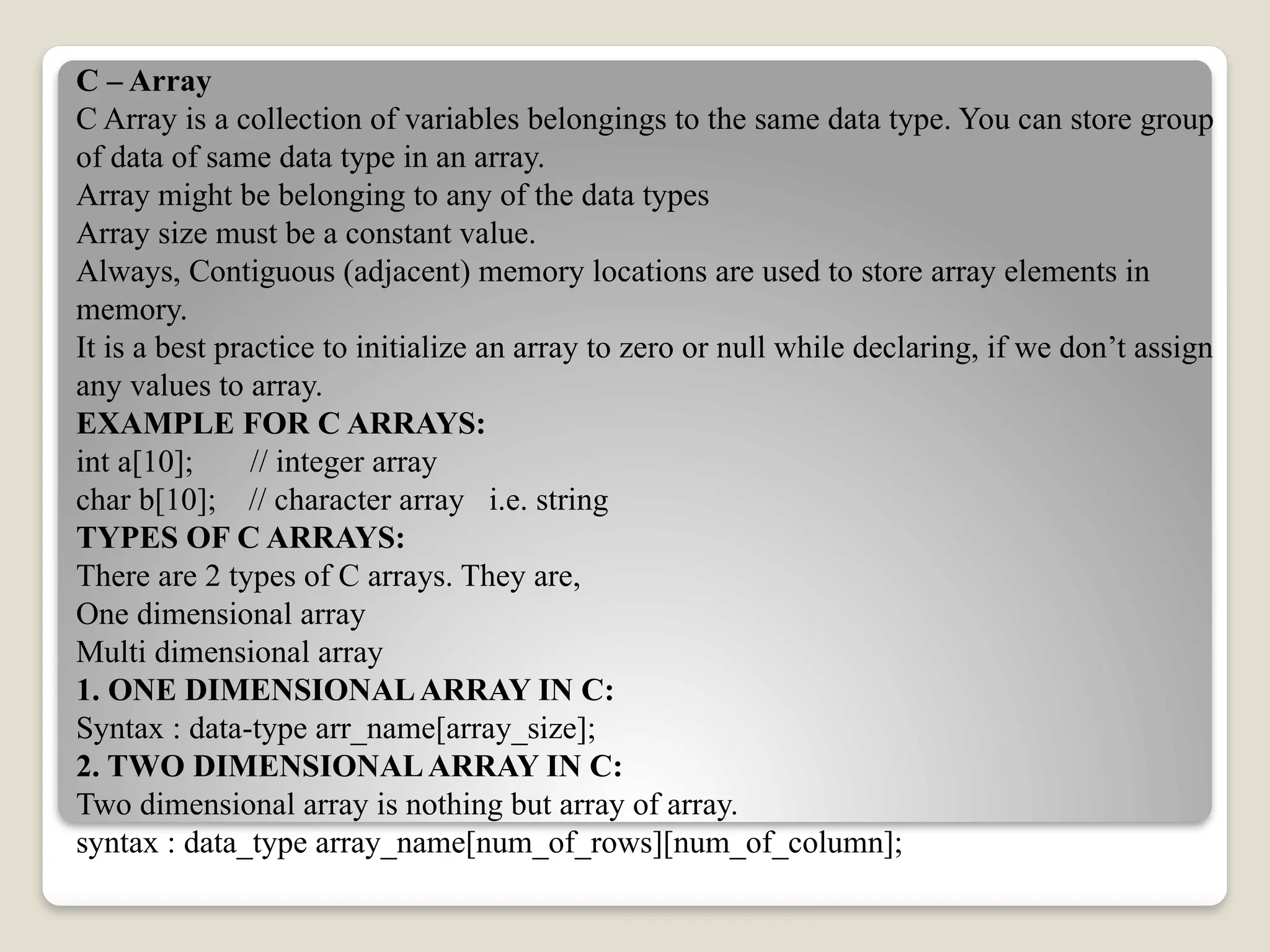 C – Array
C Array is a collection of variables belongings to the same data type. You can store group
of data of same data type in an array.
Array might be belonging to any of the data types
Array size must be a constant value.
Always, Contiguous (adjacent) memory locations are used to store array elements in
memory.
It is a best practice to initialize an array to zero or null while declaring, if we don’t assign
any values to array.
EXAMPLE FOR C ARRAYS:
int a[10]; // integer array
char b[10]; // character array i.e. string
TYPES OF C ARRAYS:
There are 2 types of C arrays. They are,
One dimensional array
Multi dimensional array
1. ONE DIMENSIONALARRAY IN C:
Syntax : data-type arr_name[array_size];
2. TWO DIMENSIONALARRAY IN C:
Two dimensional array is nothing but array of array.
syntax : data_type array_name[num_of_rows][num_of_column];
 