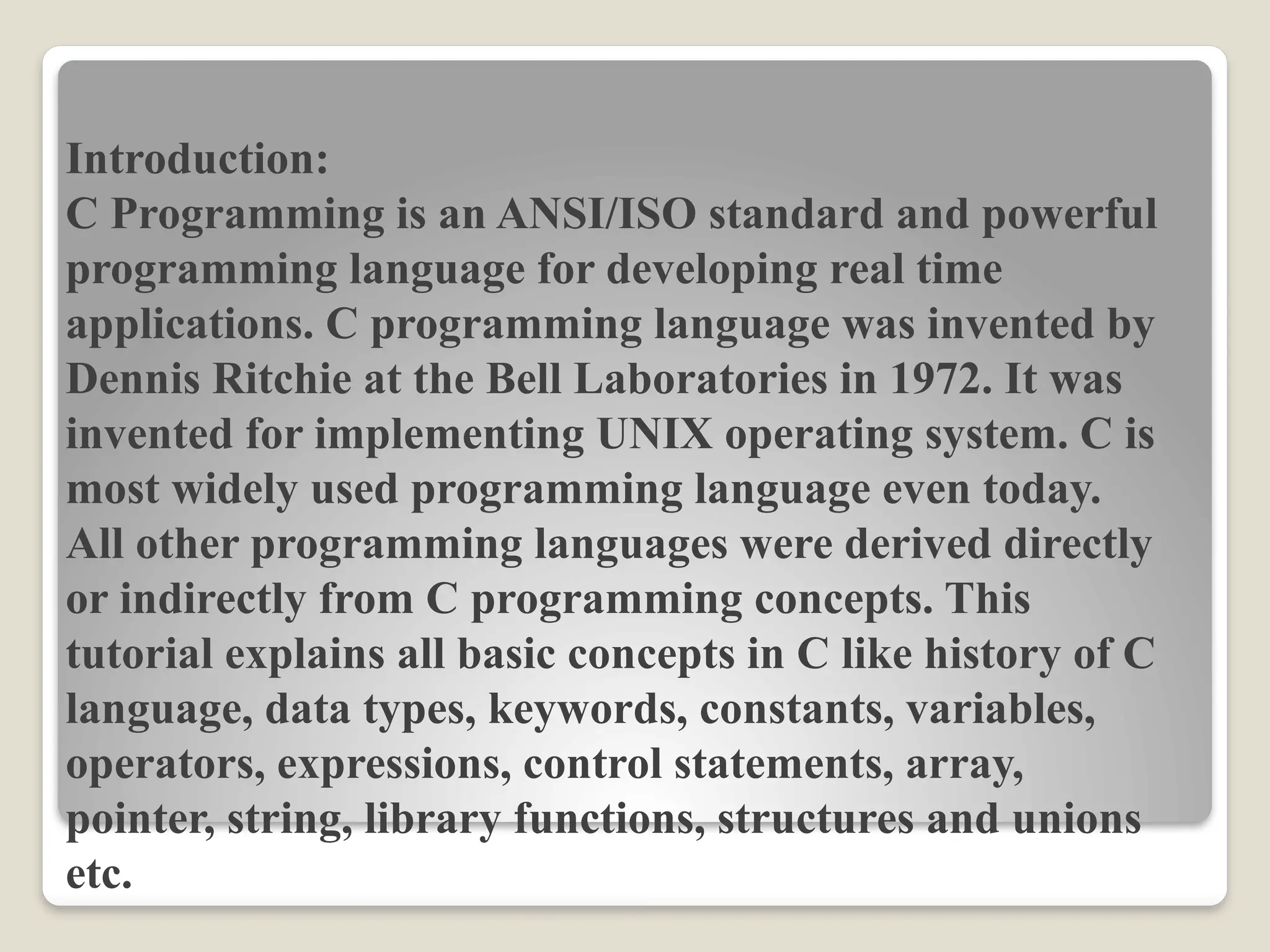 Introduction:
C Programming is an ANSI/ISO standard and powerful
programming language for developing real time
applications. C programming language was invented by
Dennis Ritchie at the Bell Laboratories in 1972. It was
invented for implementing UNIX operating system. C is
most widely used programming language even today.
All other programming languages were derived directly
or indirectly from C programming concepts. This
tutorial explains all basic concepts in C like history of C
language, data types, keywords, constants, variables,
operators, expressions, control statements, array,
pointer, string, library functions, structures and unions
etc.
 