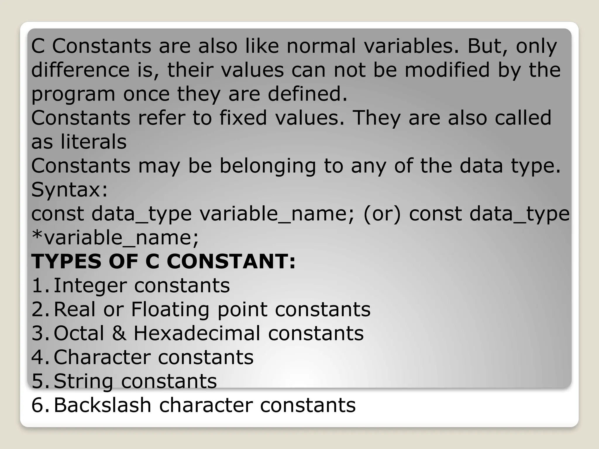 C Constants are also like normal variables. But, only
difference is, their values can not be modified by the
program once they are defined.
Constants refer to fixed values. They are also called
as literals
Constants may be belonging to any of the data type.
Syntax:
const data_type variable_name; (or) const data_type
*variable_name;
TYPES OF C CONSTANT:
1.Integer constants
2.Real or Floating point constants
3.Octal & Hexadecimal constants
4.Character constants
5.String constants
6.Backslash character constants
 