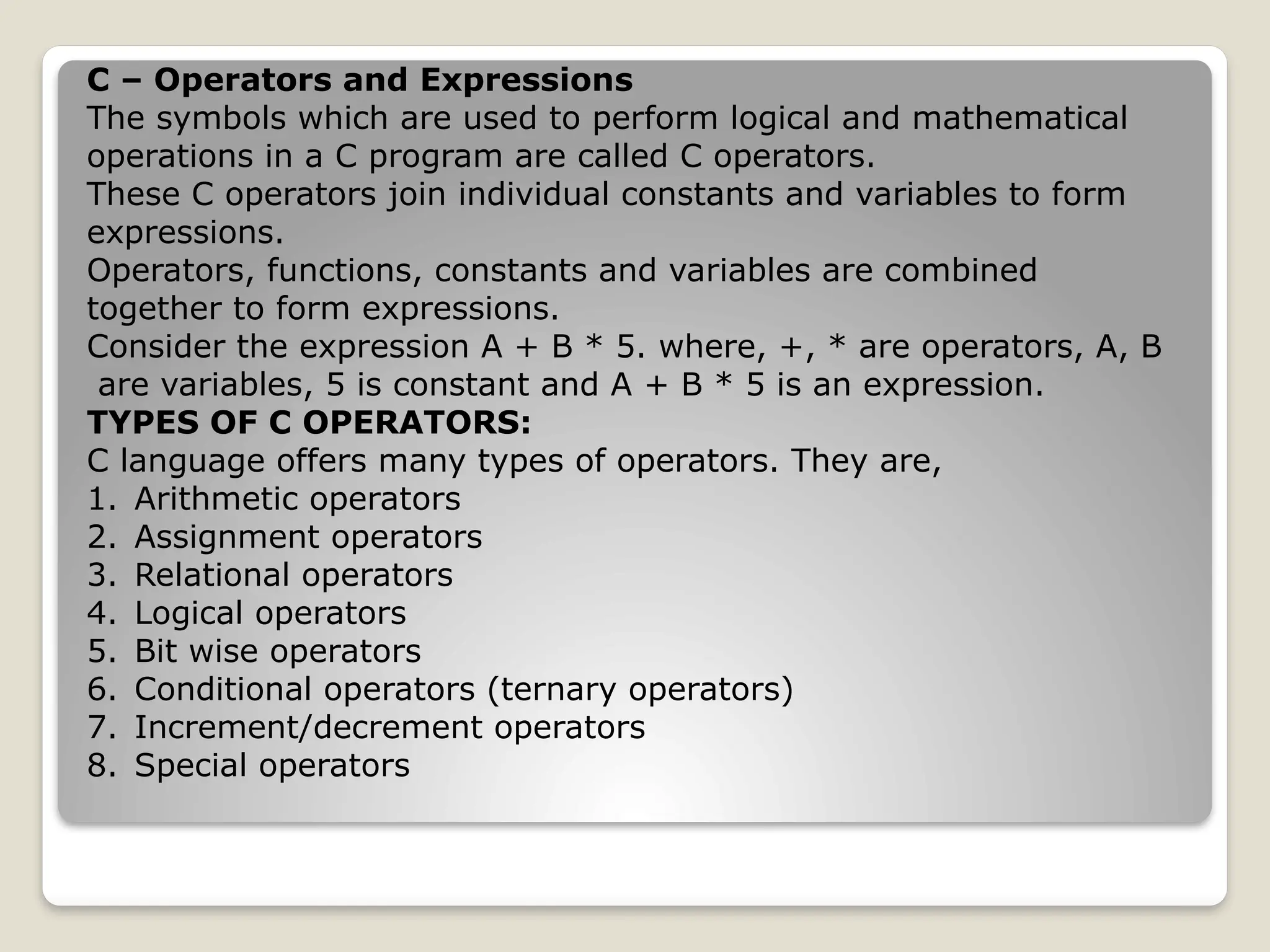 C – Operators and Expressions
The symbols which are used to perform logical and mathematical
operations in a C program are called C operators.
These C operators join individual constants and variables to form
expressions.
Operators, functions, constants and variables are combined
together to form expressions.
Consider the expression A + B * 5. where, +, * are operators, A, B
are variables, 5 is constant and A + B * 5 is an expression.
TYPES OF C OPERATORS:
C language offers many types of operators. They are,
1. Arithmetic operators
2. Assignment operators
3. Relational operators
4. Logical operators
5. Bit wise operators
6. Conditional operators (ternary operators)
7. Increment/decrement operators
8. Special operators
 