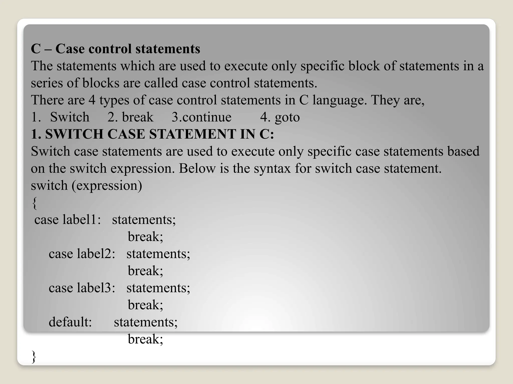 C – Case control statements
The statements which are used to execute only specific block of statements in a
series of blocks are called case control statements.
There are 4 types of case control statements in C language. They are,
1. Switch 2. break 3.continue 4. goto
1. SWITCH CASE STATEMENT IN C:
Switch case statements are used to execute only specific case statements based
on the switch expression. Below is the syntax for switch case statement.
switch (expression)
{
case label1: statements;
break;
case label2: statements;
break;
case label3: statements;
break;
default: statements;
break;
}
 