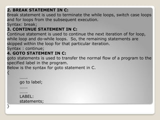 2. BREAK STATEMENT IN C:
Break statement is used to terminate the while loops, switch case loops
and for loops from the subsequent execution.
Syntax: break;
3. CONTINUE STATEMENT IN C:
Continue statement is used to continue the next iteration of for loop,
while loop and do-while loops. So, the remaining statements are
skipped within the loop for that particular iteration.
Syntax : continue;
4. GOTO STATEMENT IN C:
goto statements is used to transfer the normal flow of a program to the
specified label in the program.
Below is the syntax for goto statement in C.
{
…….
go to label;
…….
…….
LABEL:
statements;
}
 