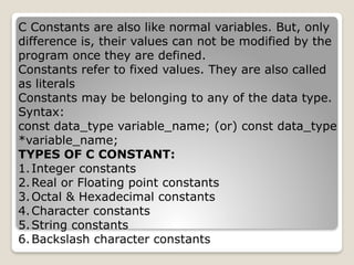 C Constants are also like normal variables. But, only
difference is, their values can not be modified by the
program once they are defined.
Constants refer to fixed values. They are also called
as literals
Constants may be belonging to any of the data type.
Syntax:
const data_type variable_name; (or) const data_type
*variable_name;
TYPES OF C CONSTANT:
1.Integer constants
2.Real or Floating point constants
3.Octal & Hexadecimal constants
4.Character constants
5.String constants
6.Backslash character constants
 