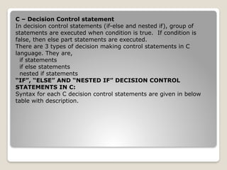 C – Decision Control statement
In decision control statements (if-else and nested if), group of
statements are executed when condition is true. If condition is
false, then else part statements are executed.
There are 3 types of decision making control statements in C
language. They are,
if statements
if else statements
nested if statements
“IF”, “ELSE” AND “NESTED IF” DECISION CONTROL
STATEMENTS IN C:
Syntax for each C decision control statements are given in below
table with description.
 