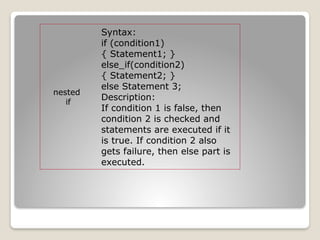 nested
if
Syntax:
if (condition1)
{ Statement1; }
else_if(condition2)
{ Statement2; }
else Statement 3;
Description:
If condition 1 is false, then
condition 2 is checked and
statements are executed if it
is true. If condition 2 also
gets failure, then else part is
executed.
 