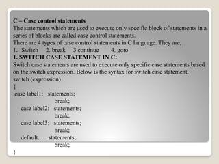 C – Case control statements
The statements which are used to execute only specific block of statements in a
series of blocks are called case control statements.
There are 4 types of case control statements in C language. They are,
1. Switch 2. break 3.continue 4. goto
1. SWITCH CASE STATEMENT IN C:
Switch case statements are used to execute only specific case statements based
on the switch expression. Below is the syntax for switch case statement.
switch (expression)
{
case label1: statements;
break;
case label2: statements;
break;
case label3: statements;
break;
default: statements;
break;
}
 