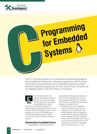 Overview




                                                          gram ming
                                                       Pro
                                                            mbe dded
                                                       for E
                                                        Syst ems

                            Even if C is losing its position as the mainstream programming language for
                            general application development, embedded programming is still its strong-
                            hold. Students and programmers new to embedded programming, though
                            proficient in general C programming, are often clueless about C programming
                            for embedded systems. This article offers an introduction.




                              E
                                          very embedded system has           quite different from general programming
                                          software and hardware elements     (for PCs). The main difference is due to
                                          that are very closely dependent,   the underlying hardware. The important
                                          and this affects how we program    characteristics of embedded systems when
                                          an embedded device. Based          compared to regular PCs are:
                            on this fact, we’ll look at the hardware         • Embedded devices have significant
                            characteristics of embedded devices, how the         resource constraints; typically, less
                            hardware affects the language chosen to write        memory, less processing power and
                            programs for it, how C is used differently           limited hardware devices compared to
                            for embedded programming and, finally,               regular desktop computers. [But this is
                            we’ll cover how GCC is used for embedded             slowly changing; the latest embedded
                            systems.                                             devices have considerably more resources
                                                                                 (such as a huge memory) and are more
                            Characteristics of embedded devices                  powerful than ever before. Nowadays,
                                Programming for embedded systems is              with smart mobile phones, we can


72   September 2008   |   LINUX For YoU   |   www.openItis.com
 