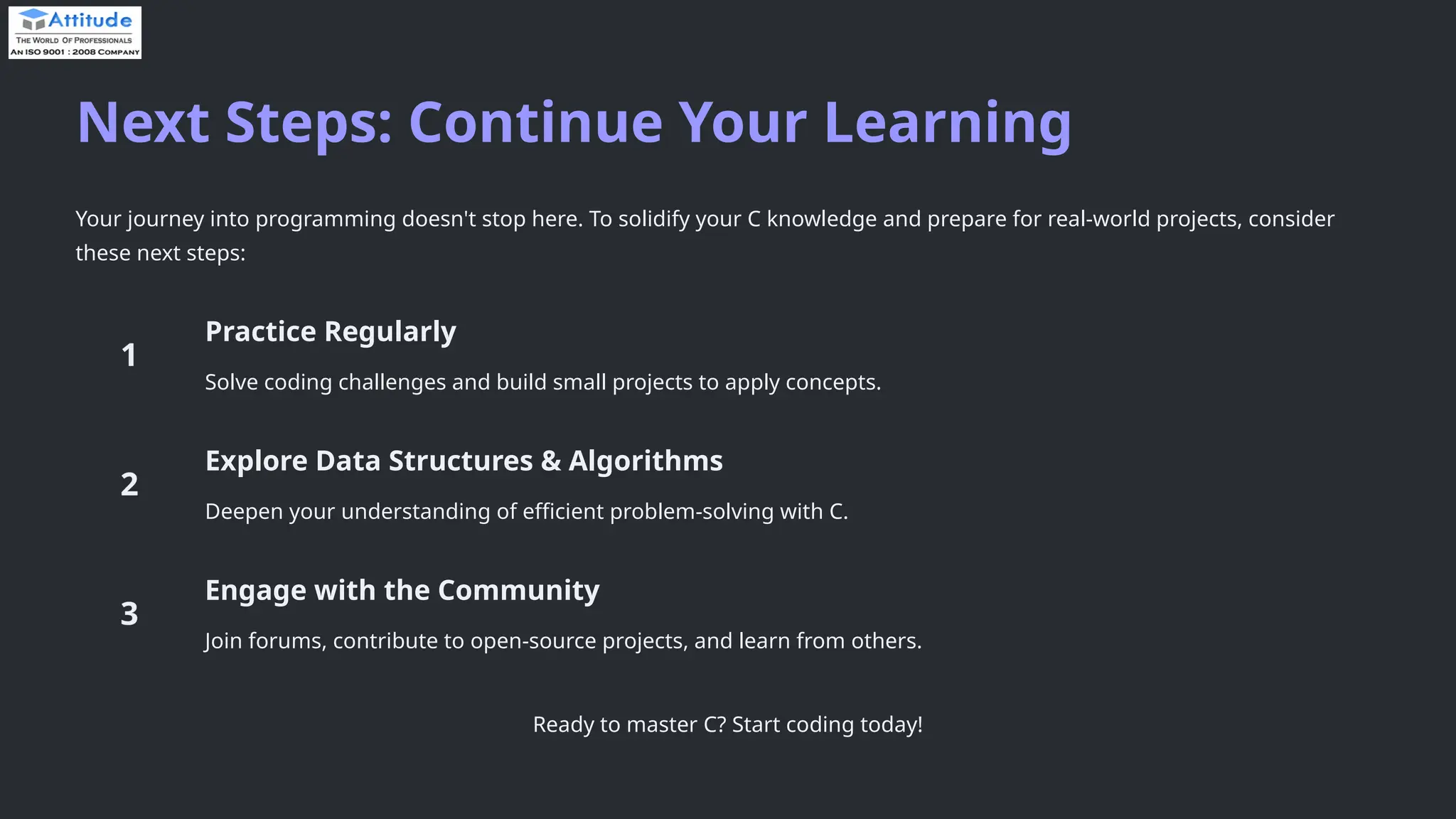 Next Steps: Continue Your Learning Your journey into programming doesn't stop here. To solidify your C knowledge and prepare for real-world projects, consider these next steps: Practice Regularly Solve coding challenges and build small projects to apply concepts. Explore Data Structures & Algorithms Deepen your understanding of efficient problem-solving with C. Engage with the Community Join forums, contribute to open-source projects, and learn from others. Ready to master C? Start coding today! 